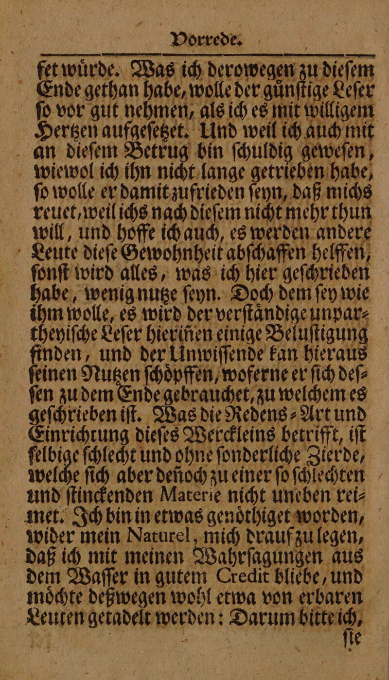 Ende gethan habe, wolle der gn ſo vor gut nehmen,! als ich es mit willige an dieſem Betrug bin ſchuldig ge veſen, wiewol ich ihn nicht lange 1 ſo wolle er damit zufrieden ſeyn, daß mich ji wil weiße nach dieſem nic hemehrthun will, und hoffe Ey ch, es werden andere Leute dieſe Gewohnheit abſchaffen helffen, ſonſt wird alles, was ich hier geſchrieben ihm wolle, es wird der verſtandige unpar⸗ finden, und der Uinwiſſende kan hieraus feinen Nutzen ſchoͤpffen, woferne er ſich deſ⸗ ſen zu dem Ende gebrauchet, zu welchem es geſchrieben iſt. Was die Redens⸗Art und welche ſich aber denoch zu einer fo ſchlechten und ſtinckenden Materie nicht uneben rei⸗ W wider mein Naturel, mich drauf zu legen, ee W N Br;