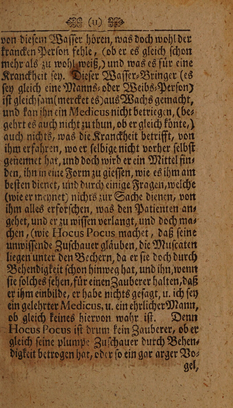 1 RL IA N. * . . Im | | 888 00 87 nehr als zu woh Kranckheit ſey. Di ſey gleich eine Manns oder Weibs⸗Perſon) iſt gleichſamlmercket es)aus Wachs gemacht, veiß y und was es fuͤr eine gehrt ese auch nicht zu thun, ob er gleich konte) auch nichts, was die Kranckheit betrifft, von ihm erfahren, wo er ſelbige nicht vorher ſelbſt genennet hat, und doch wird er ein Mittel fin⸗ den, ihn in eine Form zu gieſſen, wie es ihm am | beſten dienet, und durch einige Fragen, welche (wie er meynet) nichts zur Sache dienen, von ale, erforſchen, was den Patienten ans gehet, u und er zu wiſſen verlangt, und doch ma⸗ chen, (wie Jocus Pocus machet, daß ſeine un wiſ Vende uſchauer gläuben, die Muſcaten liegen | Bean ter den Bechern, da er ſie doch durch Behen igkeit ſchon hinweg hat, und ihn, wenn ſie ſolches ſe hen, für einen Zauberer halten, daß mal ilde, er habe nichts geſagt, u. ich ſen ein gelehrt 110 edicus, u. ein ehrlicher Dan, ich kein ee hiervon wahr iſt. 8 ſt drum kein Zauberer, o er 1 = — t ogen hat, der Pi ein got atger Vo⸗ *. —