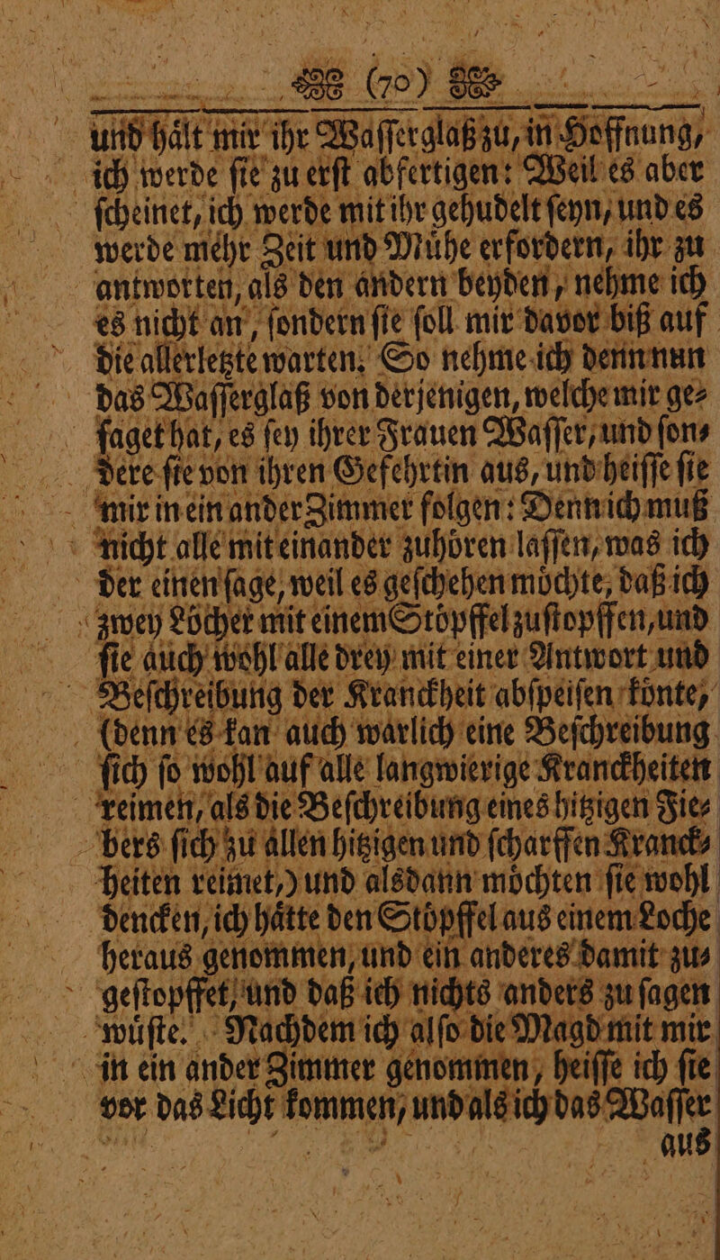 A us { F ? a W. 8 8 085 \ l i } a * 4 4 Prim rg j 5 u W N - | 8 — 5 0 | 9 | 3 70) IE | pe I, 7 &gt; fr 7 N ee 7 — . A Re. ; (u en ren een — 2 l a 2 | u, in Hoffnung, ich werde ſie zu erſt abfertigen: Weil es aber ſcheinet, ich werde mit ihr gehudelt ſeyn, und es werde mehr Zeit und Muͤhe erfordern ihr zu antwotten, als den andern beyden, nehme ich es nicht an, ſondernſie ſoll mir davor biß auf die allerletzte warten. So nehme ich denn nun Deeke ſie von ihren Gefehrtin aus, und heiſſe fie 7 2 x a Der einen ſage, weil es geſchehen mochte daß ich ..anoey Locher mit einem Stopffelzoſtopffen und ‚fie duch wohl alle drey mit einer Antwort und 3 enn es kan auch warlich eine Beſchreibung 0 N SR 4 j fi) ſo wohl auf alle langwierige Kranckheiten keimen als die Beſchreibung eineshitzigen die⸗ bers ſich zu allen hitzigen und ſcharffen Kranck⸗ pheiten reimet,) und alsdann möchten fie wohl bencken ich hätte den Stöpffelaus einem Loche beraus genemmen und ein anderes damtt dir geſtopffet, und daß ich nichts anders zu ſagen eee | jeiffe ich ſie CC WW a aus — 3 a