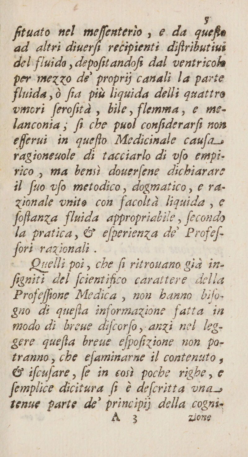 di fituato nel ne! Gest s eda quefte ad altri diuerft recipienti diftributiui del:fluida , depofitandofi dal ventricola per mezzo de’ proprij canali la parte flnida,ò fia più liquida delli guattra vmori ferofità , bile, flemma, e me- lanconia; fi che puol confsderarfi nos eferui in quefto Medicimale caufa ragionewole di tacciarlo di vfo empi- rico, ma bensì douerfene dichiarare il fuo vfo metodico, dogmatico, e ra- | Zionale vnite con facoltà liquida , e foffanza fluida appropriabile , fecondo la pratica, © efperienza de’ Profe[- fori razionali . velli poi, che fi ritrovano gia in- figniti del fcientifico carattere della Profeffone Medica , non hanno bifo- Quo di quefla informazione fatta in modo di breae difcorfo anzi nel leg- gere quefta breue efpofizione non po- tranno, che efaminarne il contenuto, &amp; ifcufare, (e în così pocbe righe, e femplice dicitura fr è defcritta vnas tenue parte de’ principi) della cogni» A 3 zione &gt;