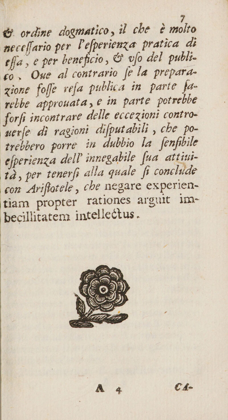 meceffario per l'efperienza pratica di effa, e per beneficio, &amp; ufo del publi co. Que al contrario fe la prepara- zione fofe refa publica in parte fa- rebbe approuata, è in parte potrebbe forfi incontrare delle eccezioni contro= ‘uerfe dì ragioni difputabili , che po- trebbero porre in dubbio la fenfibile | efperienza dell innegabile fua attiui- tà, per tenerfi alla quale fi conelide con Ariftotele, che negare experien- itiam propter rationes arguit in becillitatema intellettus.