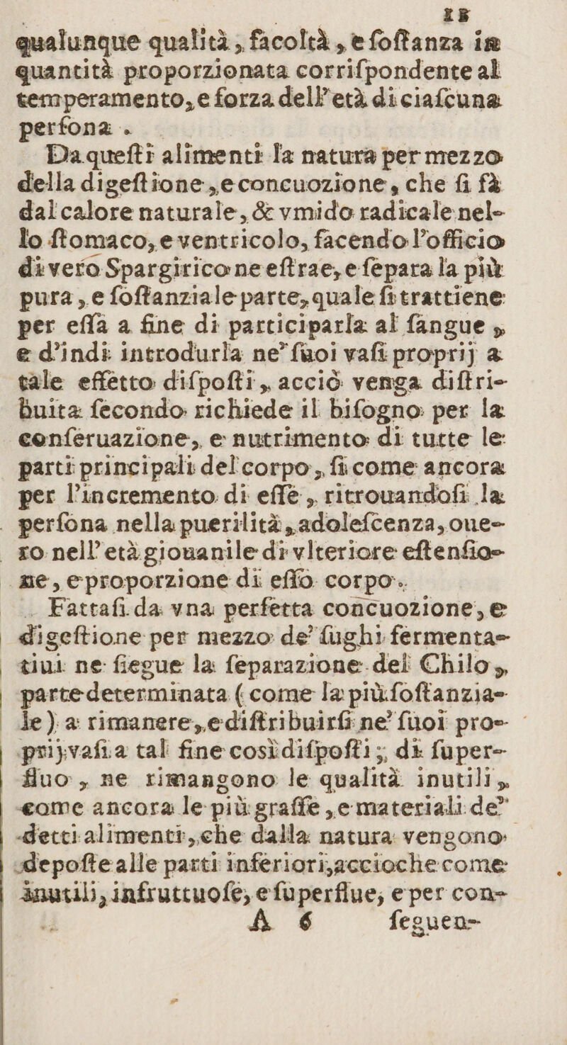 I | SORTE P9 qualunque qualità , facoltà, efoffanza ia quantità proporzionata corrifpondente al temperamento, e forza dell'età di ciafcuna perfona . Da quefti alimenti la natura per mezzo della digeftione,econcuozione, che fi fà dal calore naturale, &amp;vmido radicalenel- lo ftomaco;e bebeticola; facendo l’officio di vero Spargirico neeftrae,efepara la più pura, e foftanziale parte, quale fitrattiene: per effa a fine di participarla al fangue » e d’indi introdurla ne’ faoi vafi propri) 2 tale effetto difpofti, acciò venga diftri- buita: fecondo: richiede il bifogno. per la coenferuazione, e nutrimento di tutte le: parti principali del'’corpo, ficome ancora per l’incremento. di effe ,, ritrowandofi la: Fattafi. da vna perfetta concuozione, e di igeftione per mezzo: de’ fughi fermenta= tini ne fiegue la feparazione.del Chilo,, parte determinata ( come la più.foftanzia= le) a: rimanere, e-diftribuirfi ne fuol pro= pri} vafia tal fine cosìdifpofti ;, di fuper- fluo , ne rimangono le qualità inutili, «ome ancora le più:graffe ,e materiali de” -decti alimenti, che dalla natura vengono: udepofte alle parti inferiori,accioche come: anuvili, infruttuofe, efuperflue; e per cone