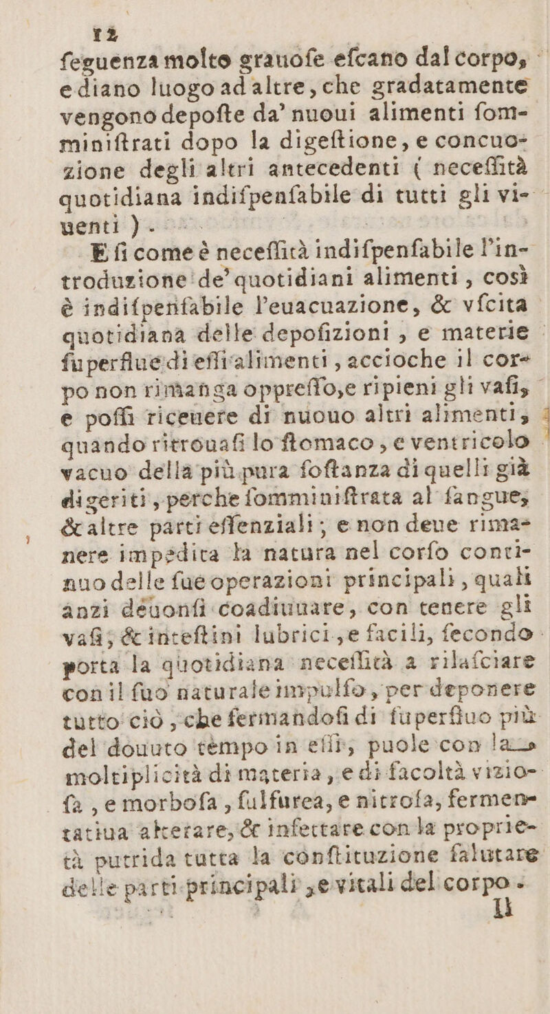 rà feguenza molto sranofe efcano dal corpo, | ediano luogo ad altre, che gradatamente vengono depofte da’ nuoui alimenti fom- miniftrati dopo la digeftione, e concuo- zione degli altri antecedenti { neceflità quotidiana indifpenfabile di tutti gli vi- uenti ). | co E fi comeè neceflità indifpenfabile l’in- troduzione de’ quotidiani alimenti , così è indifpenfabile l’euacuazione, &amp; vfcita quotidiana delle depofizioni , e materie : fuperfluediefficalimenti, accioche il cor+ po non rimanga opprefTo,e ripieni gli vafis e poffi ricenere di nuouo altri alimenti; quando ritronafi lo ftomaco ; € ventricolo vacuo della più.pura foftanza di quelli già digeriti, perche fomminiftrata al fangue; &amp;altre parti effenziali; e non deve rima nere impedita ta natara nel corfo conti- nuo delle fue operazioni principali, quali anzi déuonfi coadiunare, con tenere gli vas &amp;inteftini lubrici,e facili, fecondo. porta la quotidiana necellità a rilafciare conilfuo naturale impulfo per deponere tutto! ciò sche fermandofi di fuperfiuo più del douuto tempo in eflî; puole:con las moltiplicità di materia e di facoltà vizio». fa, emorbofa , fulfurea, e nitrofa, fermene tatiua alterare,‘ &amp; infertare conta proprie- tà putrida tutta la conftituzione falutare delle parti-principali sevitali del agi . “arti