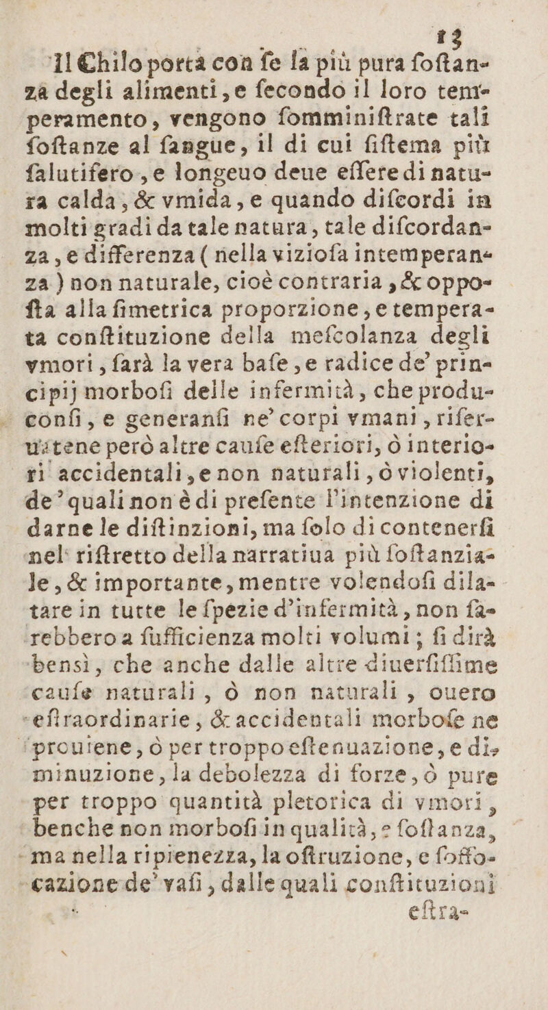 ‘11 Chilo porta con fe la più pura esriat za degli alimenti, e fecondo il loro tem peramento, vengono fomminiftrate tali foftanze al fangue, il di cui fiftema più falutifero, e longeuo dene effere di natu- ra calda, &amp; vmida, e quando difcordi in molti gradi da tale natura, tale difcordan- za, e differenza(riella viziofa intemperane za) non naturale, cioè contraria ,&amp; oppo= fta alla fimetrica proporzione, e tempera- ta conftituzione della mefcolanza degli vmori, farà la vera bafe ; e radice de’ prin- cipij morbofi delle infermità, che produ- | confi, e generanfi ne’ corpi vmani &gt; rifer- ustene però altre caufe efteriori, ò interio= ti accidentali, e non naturali, dviolenti, de’ quali non è di prefente l’intenzione di darne le diftinzioni, ma folo di contenerfi nel riftretto della narrativa De foftanzia= le, &amp; importante, mentre volendofi dila- tare in tutte le fpezie d’infermità, non fa» rebbero a fufficienza molti volumi; fi dirà ‘bensì, che anche dalle altre ditierfifime caufe naturali, ò non naturali, cuero “efiraordinarie; &amp; accidentali morbofe ne ‘proufene, ò per troppo eftenuazione, e di. minuzione, la debolezza di forze, ò pure per troppo quantità pletorica di vmori, benche non morbofiinqualità, 2 foftanza, “ma nella ripienezza, laoftruzione, e foffo- “cazione de’ vafi, dalle quali conftituzioni eftra-