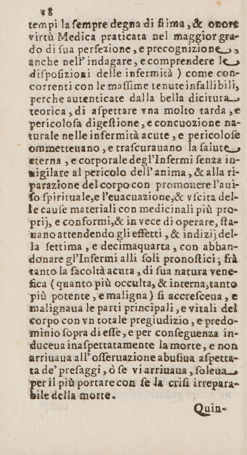 * 78 tempi la fempre degna di lima, &amp; onore virtù Medica praticata nel maggior gra» do di fua perfezione, e precognizione sa anche nell’indagare, ecomprendere lea difpofiziori delle infermità ) come con- correnticonle mafifime tenuteinfallibili, perche autenticate dalla bella dicitura teorica ,di afpettare yna molto tarda ,e pericolofa digeftione , e concuozione na- turale nelleinfermità acute, e pericolofe — ommetteunano ,etrafcuranano la falute, ‘eterna ,ecorporaledegl’Infermi fenza in- migilare al pericolo dell'anima, &amp;alla ri- parazione delcorpocon promonere l’aui- fo fpirituale,e l’euacnazione,&amp; vfcita del- le caufe materiali con medicinali più pra&gt; ‘prij, e conformi,&amp; invece di operare, fta- manoattendendo glieffetti , &amp; indizi} del- la fettima, e decimaquarta, con abban- donare gl’Infermi alli foli pronoftici; frà tanto la facoltà acuta , di fua natura vene- fica (quanto più occulta, &amp; interna;tanto ‘più potente, emaligna) fi accrefcena, e malignaua le parti principali, e vitali del corpo convn totale pregiudizio , epredo- minio fopra dieffle, e per confeguenza in- duceua inafpettatamente la morte, e non arriuaua all’offeruazione abufiva afpetta= ta de’ prefaggi, o fe viarriuaua , foleua per il piùportarecon fe da crifi irrepara= ile della morte. Quine