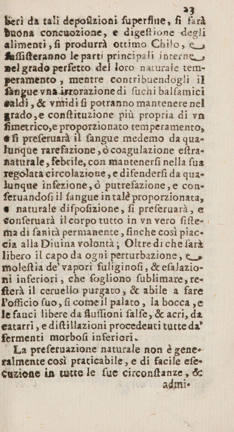 beri da tali depofizioni fuperfine, fi farà Buona concuozione, e digeftione degli alimenti, fi produrrà ottimo Chilo, es #iffiteranno le parti principali interne mel grado perfetto del Joro naturale tem- peramento , mentre contribuendogli il fanguevna.isrorazione di fuchi balfamici ealdi, &amp; vntidi fi potranno mantenere nel grado,e conftituzione più propria di vn fimetrico,® proporzionato temperamento, @fi preferuarà il fangue medemo da qua- lurique rarefazione , © coagulazione eftra» natutale, febrile, con mantenerfi nella fua regolata circolazione, e difenderfi da qua» lunque infezione, ò putrefazione, e con- feruandofi il fangue intalé proporzionata, è naturale difpofizione, fi preferuarà, e gonferuarà ilcorpo tutto in vn vero fifte- ma di fanità permanente, finche così piac+ cia alla Diuina volontà; Oltre diche farà libero il capo da ogni perturbazione, es moleftia de’ vapori fuliginofi, &amp;efalazio= ni inferiori, che fagliono fublimare, re- fterà il ceruello purgato, &amp; abile a fare l’officio fuo, ficome il palato, la bocca ,e le fauci libere da fiuffioni falfe, &amp; acri, da eatarri, e diftillazioni procedentitutte da” fermenti morbofi inferiorì. | La preferuazione naturale non è gene ralmente così praticabile, e di facile efe- Cuzione in tutte le fue pag 2 i i Agile