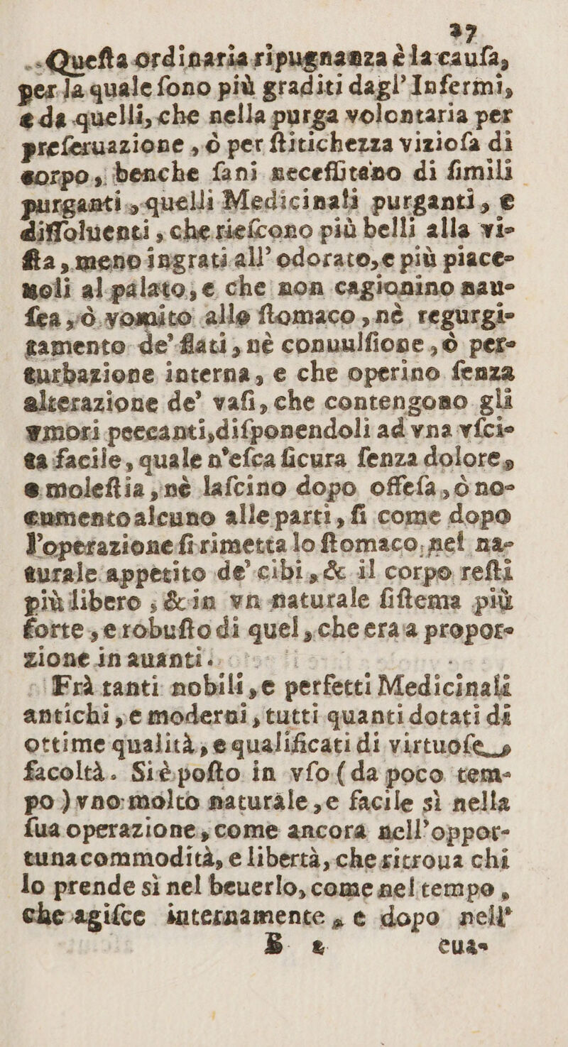 &gt;? .«Quefta ordinaria ripugnanza è la caufa, perla quale fono più graditi dagl’Infermi, eda quelli, che nella purga volontaria per preferuazione y°Ò per ftitichezza viziofa di sorpo.; benche fani necefliteno di fimili rganti. quelli Medicinali purganti, € diffoluenti cheriefcono più belli alla vie fta, meno ingratiall’odorato,e più piace&gt; moli al.palato; e che non cagionino nau- {ea vò. vomito alle ftomaco., nè regurgi» tamento de’ fiati, nè conuulfione , © per- turbazione interna, e che operino fenza alterazione de’ vafi, che contengono gli mori peecanti,difponendoli ad vna vfcie ta facile, quale n’efca ficura fenza dolore, e.moleftia nè lafcino dopo offefa, ò no- enmentoalcuno alle parti, fi come dopo l’operazionefirimettalo ftomaco, net na- turale appetito de’.cibi,&amp; il corpo refti più libero ; &amp;in wn-maturale fiftema più forte, erobufto di quel, che eraa propore zione inauanti.. cv. o «!fFràtanti nobili ,e perfetti Medicinali antichi e moderni; tutti.quanti dotati di ottime qualità, e qualificati di virtuofe_s facoltà. Sit.pofto in vfo(da poco tem- po )vno:molco naturale ,e facile sì nella fua operazione, come ancora nell’oppor- tunacommodità, e libertà, che sitroua chi lo prende sì nel beuerlo, come neltempo, che.agifce internamente, e dopo nell’