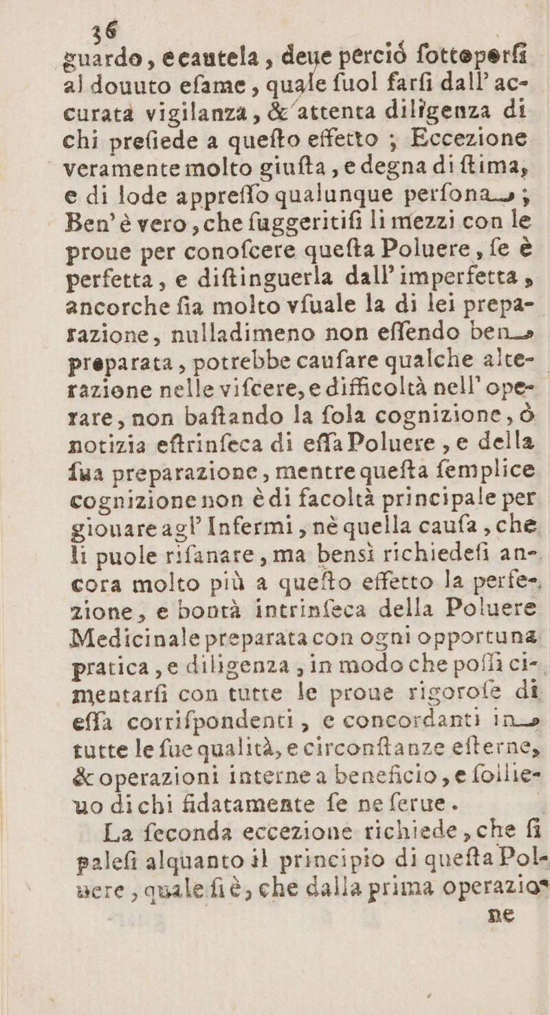 guardo, ecautela, den perciò fotteperf aldouuto efame, quale fuol farfi dall ac- curata vigilanza, &amp;‘attenta diligenza di chi prefiede a quefto effetto ; Eccezione veramente molto giufta, e degna diftima, e di lode appreffo qualunque perfonas; | Ben’è vero, che fuggeritifi li mezzi con le proue per conofcere quefta Poluere, fe è perfetta, e diftinguerla dall’ imperfetta , ancorche fia molto vfuale la di lei prepa- razione, nulladimeno non effendo ben preparata, potrebbe caufare qualche alte- razione nelle vifcere, e difficoltà nell’ope- rare, non baftando la fola cognizione, ò notizia eftrinfeca di effa Poluere , e della fua preparazione, mentre quefta femplice cognizione non è di facoltà principale per giouare agl Infermi, nè quella caufa, che li puole rifanare, ma bensi richiedefi an- cora molto più a quefto effetto la perfe», zione, e bontà intrinfeca della Poluere Medicinale preparata con ogni opportuna. pratica, e diligenza gin modo che poflì ci-. mentarfi con tutte le proue rigorofe dî effa corrifpondenti, e concordanti ino tutte le fue qualità, e circonftanze efterne, &amp; operazioni interne a beneficio, e foilie- uo dichi fidatamente fe ne ferue. È La feconda eccezione richiede , che fi palefi alquanto il principio di quefta Pol nere, quale fiè, che dalla prima operazios ne