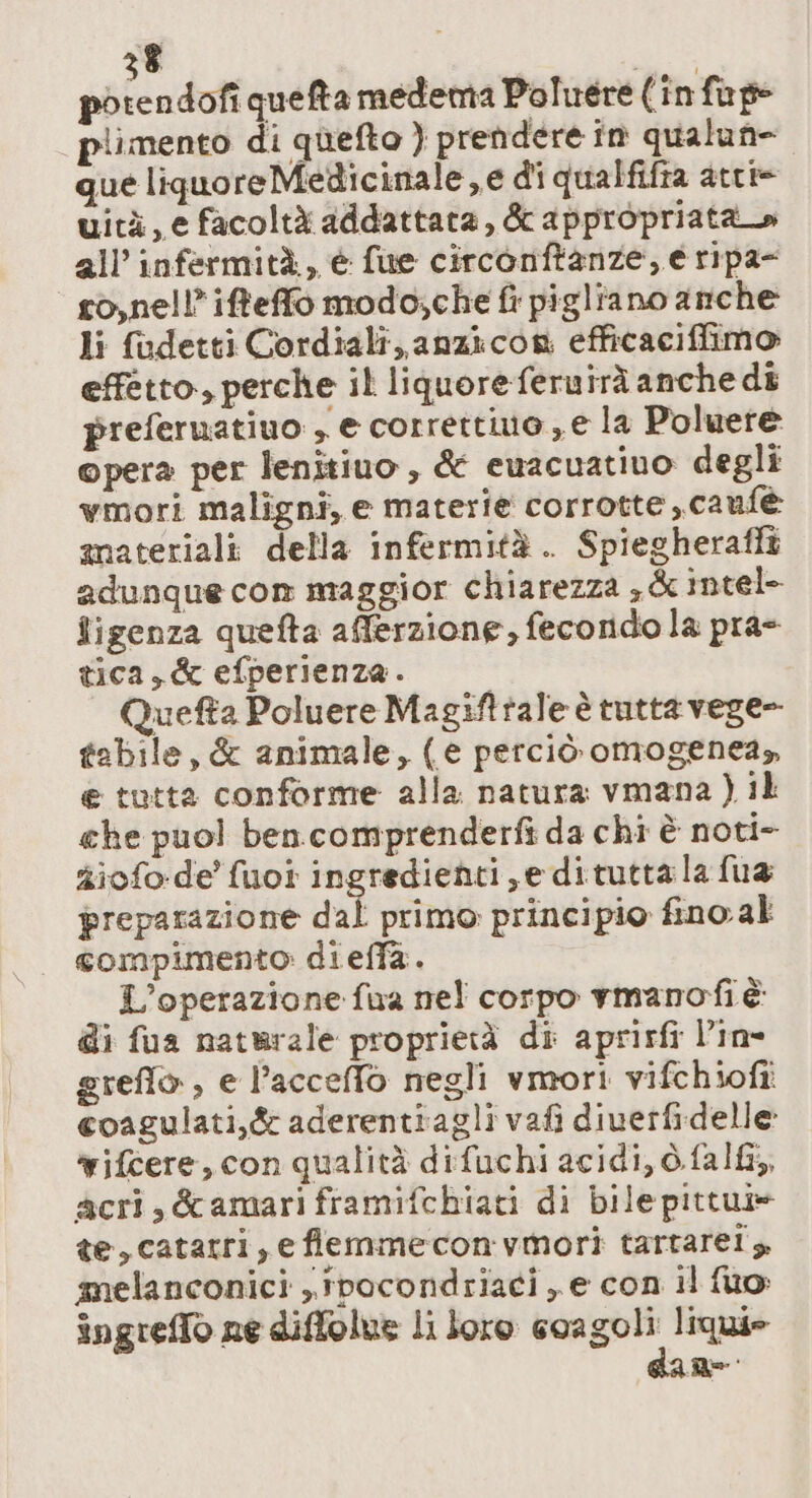 potendofi quefta medema Poluere (in fap plimento di quefto ) prendere în qualun- que liquoreMedicinale,e di qualfifra atti= uità, e facoltà addattata, &amp; appropriata all’ infermità, è fue circonftanze, e ripa- so,nell’iffeffo modo;che fi pigliano anche li fadetti Cordiali, anzicon efficaciffimo effetto, perche il liquoreferuirà anche di preferuatiuo , e corretto, e la Poluere opera per lenitiuo , &amp; ewacuativo degli wmori maligni, e materie corrotte ,cauf@e anateriali della infermità. Spiegherafft adunque com maggior chiarezza ; &amp; intel- figenza quefta afferzione, fecondo la pra- tica, &amp; efperienza. Quefta Poluere Magifttale è tutta vege- tabile, &amp; animale, (e perciò omogenea» e tutta conforme alla natura vmana ) il che puo! ben comprenderfì da chi è noti- giofo-de' fuot ingredienti, e dituttala fua preparazione dal primo principio fino al compimento: dieffa. L'operazione fua nel corpo vmanofi è di fua naturale proprietà di aprirfi l’in- greflo, e l’accelfo negli vmori vifchioftî coagulati,&amp; aderentiagli vafi diverfidelle vifcere, con qualità difuchi acidi, ò.fal&amp;, acri, &amp;amari framifchiati di bile pittui» te,catarri, e flemmeconvmori tartaret s. melanconici , ipocondriaci , e con il fuo: îngrelTo ne diffolue li loro coagoli liquie ae