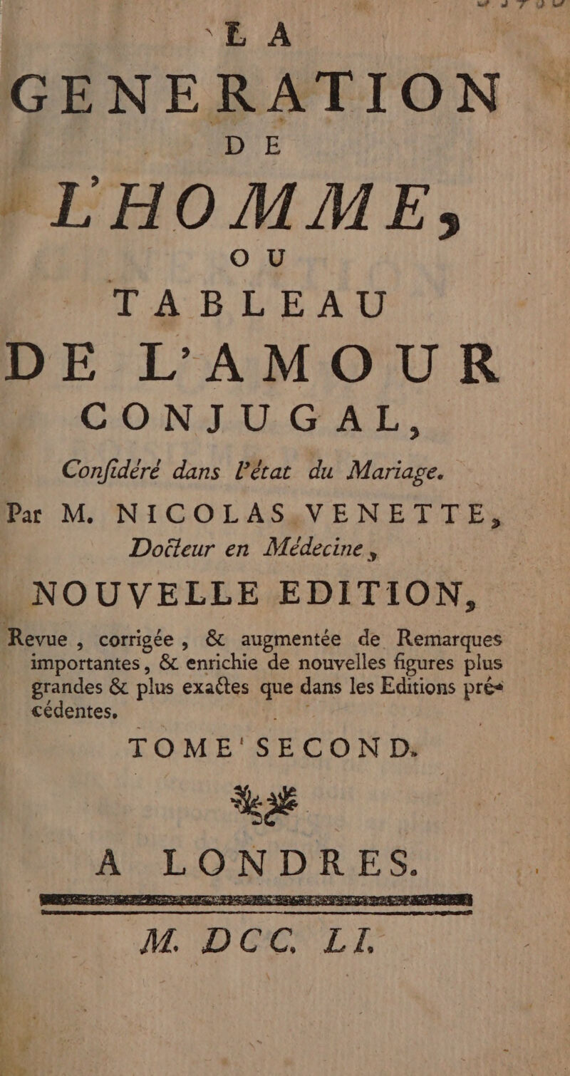 °E À GENERATION $ LHO MM E 5 TABLEAU DE L'AMOUR n CONJUGAL, Confidèré dans lPétat du Mariage. Pa M. NICOLAS;VENETTE, Docteur en Médecine, _ NOUVELLE EDITION, Revue , corrigée, &amp; augmentée de Remarques _ importantes, &amp; enrichie de nouvelles figures plus grandes &amp; plus exactes que dans les Editions prés cédentes, TOME'SECON D. LE A LONDRES. M DOC LI.