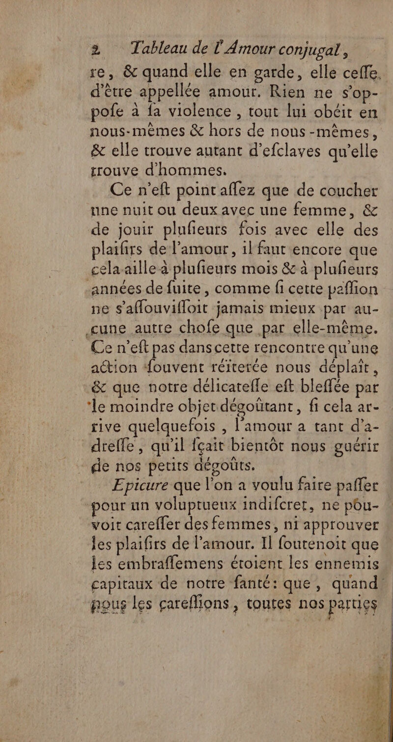 se, &amp; quand elle en garde, elle ceffe, d’être appellée amour. Rien ne s’op- pofe à {a violence , tout lui obéit en nous-mêmes &amp; hors de nous-mêmes, &amp; elle trouve autant d’efclaves qu’elle trouve d'hommes. Ce n’eft point affez que de coucher une nuit ou deux avec une femme, &amp; de jouir plufieurs fois avec elle des plaifirs de l'amour, il'faut encore que celaaille à plufieurs mois &amp; à plufeurs années de fuite , comme fi cette paffion ne s’'aflouvifloit jamais mieux par au- cune autre chofe que par elle-même. Ce n’eft pas dans cette rencontre qu'une action ouvent réiterée nous déplaït, &amp; que notre délicatefle eft bleffée par ‘le moindre objet dégoütant, fi cela ar- rive quelquefois , l'amour a tant d’a- dreffe, qu'il fçait bientôt nous guérir de nos petits dégoûts. Epicure que l’on a voulu faire paffer ‘pour un voluptueux indifcrer, ne pou- voit careffer des femmes, ni approuver les plaifirs de l'amour. Il foutenoit que les embraflemens étoient les ennemis capitaux de notre fanté: que, quand, pous Les careflions, toutes nos parugs