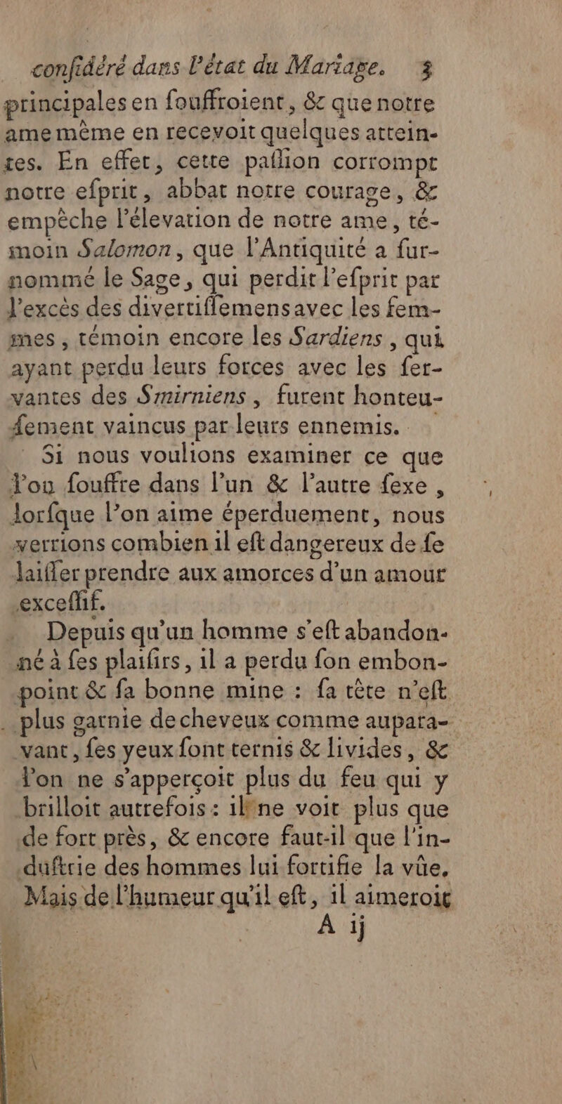 principales en fouffroient, êc que notre ame mème en recevoit quelques attein- tes. En effet, cette pailion corrompt notre efprit, abbat notre courage, & empèche l’élevarion de notre ame, té- moin Salomon, que l'Antiquité à fur- nommé le Sage, qui perdit l’efprit par l'excès des divertiflemensavec les fem- mes , témoin encore les Sardiens , qui ayant perdu leurs forces avec les fer- vantes des Srrirniens , furent honteu- ement vaincus parleurs ennemis. Si nous voulions examiner ce que You fouffre dans l’un & l’autre fexe , Jorfque l’on aime éperduement, nous verrions combien il eft dangereux de fe Jaifer prendre aux amorces d’un amour excefhf. Depuis qu’un homme s'eft abandon- né à fes plaifirs, 1l a perdu fon embon- point & fa bonne mine : fa tête n’eft .…. plus garnie decheveux comme aupara- vant, fes yeux font ternis & livides, & lon ne s’apperçoit plus du feu qui y brilloit autrefois : 1lfne voit plus que de fort près, & encore faut-il que l'in- duftrie des hommes lui fortifie la vüe, Mais de l'humeur qu'il eft, il aimeroig À ij