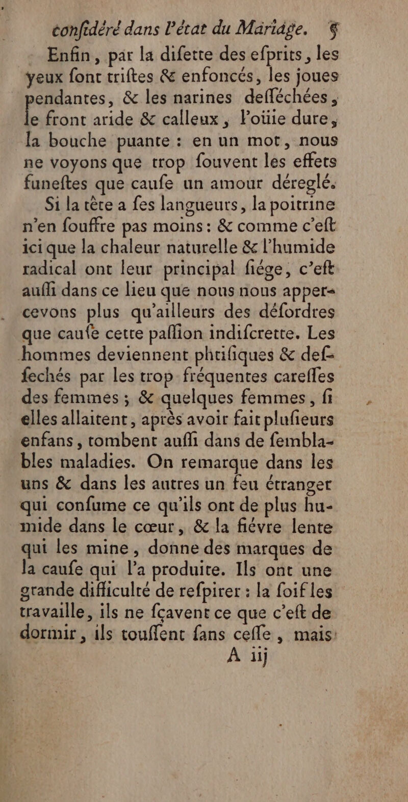 Enfin, par la difette des efprits, les yeux font triftes &amp; enfoncés, les joues endantes, &amp; les narines defféchées , Le front aride &amp; calleux , Poüie dure, la bouche puante : en un mot, nous ne voyons que trop fouvent les effets funeftes que caufe un amour déreglé. Si la tête a fes langueurs, la poitrine n’en fouffre pas moins: &amp; comme c’elt ici que la chaleur naturelle &amp; l’humide radical ont leur principal fiége, c’eft aufli dans ce lieu que nous nous apper&lt; cevons plus qu'ailleurs des défordres que caufe cette pallion indifcrette. Les hommes deviennent phriliques &amp; def- fechés par les trop fréquentes carefles des femmes ; &amp; quelques femmes, fi elles allaitent, après avoir fait plufieurs enfans, tombent aufli dans de fembla- bles maladies. On remarque dans les uns &amp; dans les autres un feu étranger qui confume ce qu’ils ont de plus hu- mide dans le cœur, &amp; la fiévre lente qui les mine, donne des marques de Ja caufe qui l’a produite. Ils ont une grande difficulté de refpirer : la foifles travaille, ils ne fcavent ce que c’eft de dormir , ils touffent fans celle , mais: