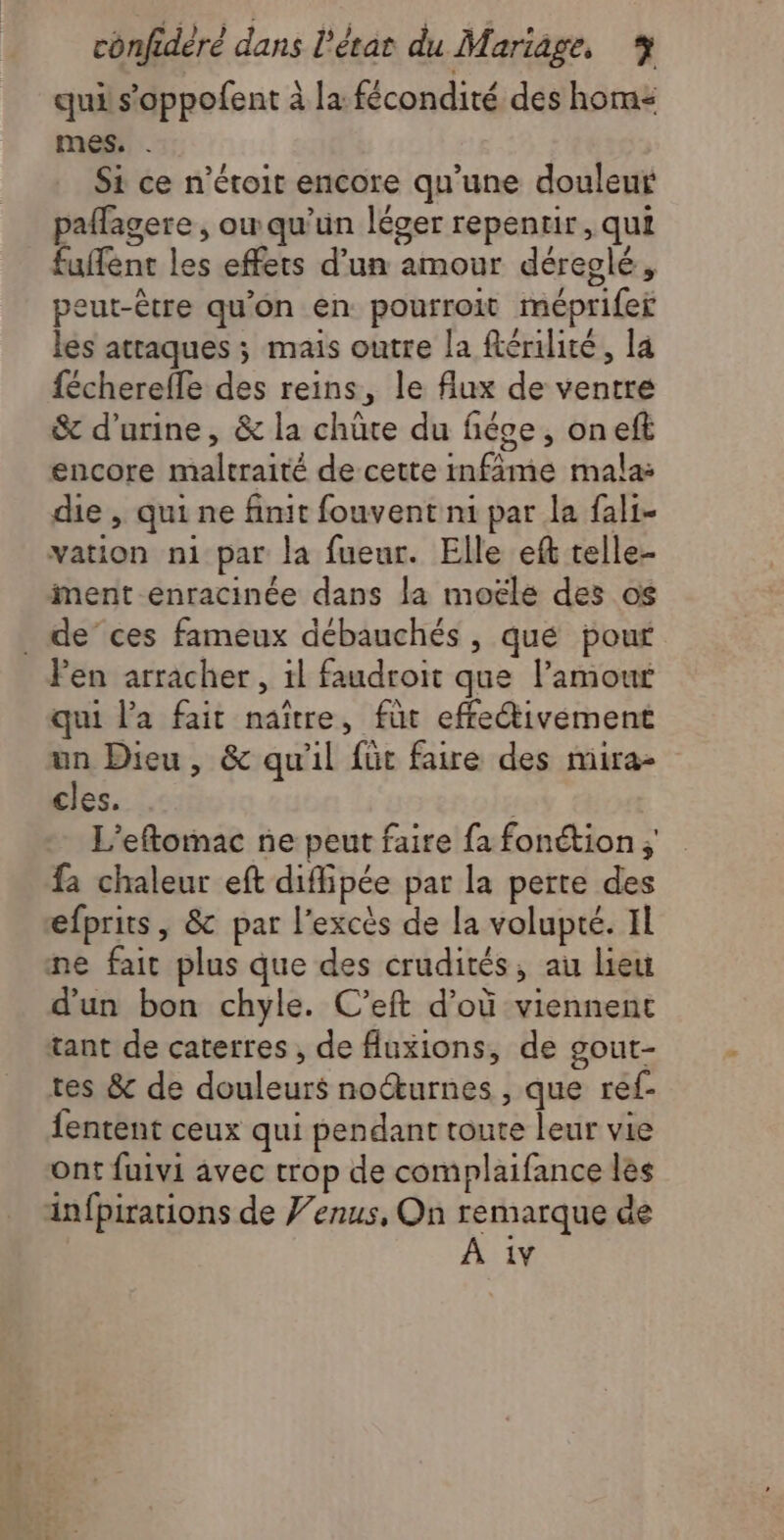 qui s’oppofent à la fécondité des hom: mes. . Si ce n’étoit encore qu'une douleur paflagere , ow qu’un léger repenur, qui fuffent les effets d’un amour déreglé, peut-être qu'on en pourroit méprifer les attaques ; mais outre la férilité, la {écherefle des reins, le flux de ventre &amp; d'urine, &amp; la chüte du fiéve , oneft encore maltraité de cette infime mala: die , qui ne finit fouvent ni par la fali- vation n1 par la fueur. Elle eft telle- ment enracinée dans la moële des os . de’ces fameux débauchés , qué pour Pen arracher, 1l faudroit que l'amour qui l’a fait naître, fut effectivement un Dieu, &amp; qu'il für faire des mira- cles. L'eftomac ne peut faire fa fonétion fa chaleur eft diffipée par la perte des efprits, &amp; par l'excès de la volupté. Il ne fait plus que des crudités, au lieu d'un bon chyle. C’eft d’où viennent tant de caterres, de fuxions, de gout- tes &amp; de douleurs noéturnes , que ref- fentent ceux qui pendant toute leur vie ont fuivi avec trop de complaifance les ainfpirations de Venus, On remarque de À 1v