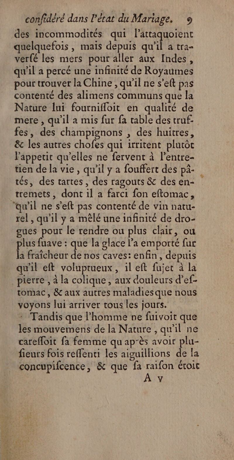 des incommodités qui l’attaquoient quelquefois, mais depuis qu’il a tra- ver{é les mers pour aller aux Indes, qu'il a percé une infinité de Royaumes pour trouver la Chine , qu'il ne set pas contenté des alimens communs que la Nature lui fournifloit en qualité de mere , qu'il a mis fur fa table des truf- fes, des champignons , des huitres, &amp; les autres chofes qui irritent plutôc appetit qu’elles ne fervent à l’entre- tien de la vie, qu’il y a fouffert des pâ- tés, des tartes, des ragouts &amp; des en- À tremets, dont il a farci fon eftomac, ‘qu'il ne s’eft pas contenté de vin natu- rel , qu'il y a mêlé une infinité de dro- gues pour le rendre ou plus clair, ou plus fuave : que la glace l’a emporté fur la fraîcheur de nos caves: enfin, depuis qu'il eft voluprueux, il eft fujet à la pierre , à la colique, aux douleurs d’ef- tomac, &amp; aux autres maladies que nous voyons lui arriver tous les jours. Tandis que l’homme ne fuivoit que les mouvemens de la Nature , qu'il ne carefloit fa femme qu ap'ès avoir plu- fieurs fois reffenti les aiguillions de la concupifcence, &amp; que fa FA ÉTOILE \