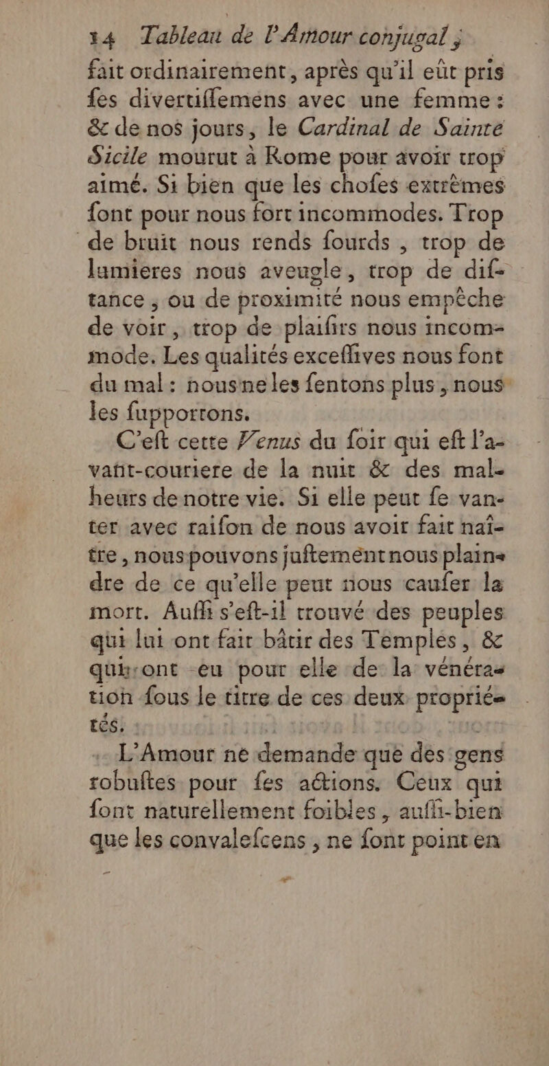 fait ordinairement, après qu'il eüt pris fes divertiflemens avec une femme : &amp; de nos jours, le Cardinal de Sainte Sicile mourut à Kome pour avoir trop aimé. Si bien que les chofes extrèmes font pour nous fort incommodes. Trop de bruit nous rends fourds , trop de lamieres nous aveugle, trop de dif- tance ; ou de proximité nous empêche de voir, trop de plaifirs nous incom- mode. Les qualités exceflives nous font du mal: nousne les fentons plus, nous les fupportons. C’elt cette J’enus du foir qui eft l’a- vañt-couriere de la nuit &amp; des mal- heurs de notre vie. Si elle peut fe van- ter avec raifon de nous avoir fait naï- tre , nouspouvons juftementnous plains dre de ce qu’elle peut nous caufer la mort. Aufh s’eft-1l trouvé des peuples qui lui ont-fair bâtir des Temples, &amp; quiront -eu pour elle de: la: vénéras tioh fous le titre de ces deux proprie tés, * C L'Amour ne demande que des gens robuftes pour fes aétions. Ceux qui font naturellement foibles, aufli-bien que les convalefcens , ne font pointen gs