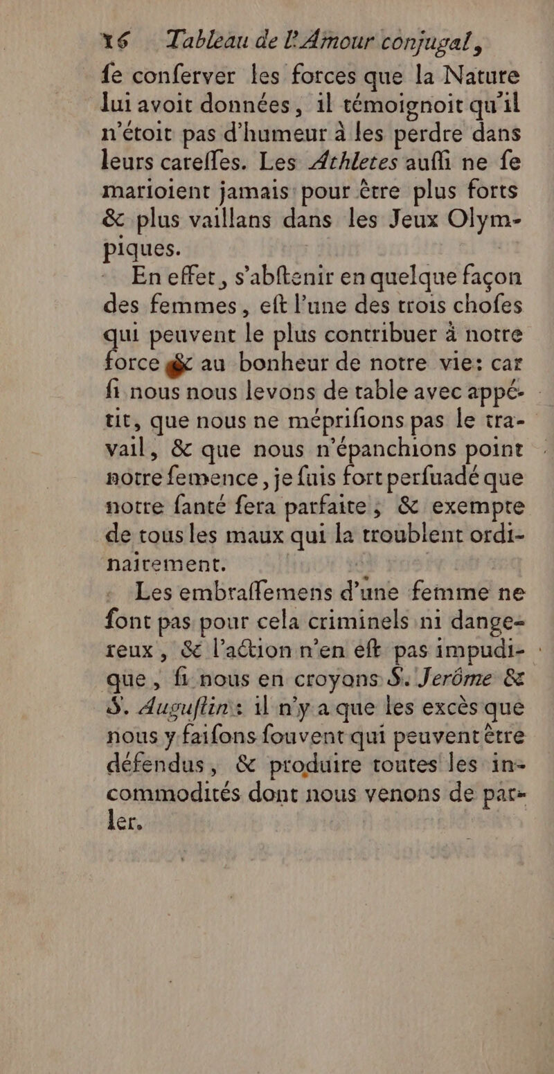 fe conferver les forces que la Nature lui avoit données, 1l témoignoit qu'il n'étoit pas d'humeur à les perdre dans leurs carefles. Les Athletes aufi ne fe matioient jamais pour être plus forts &amp; plus vaillans dans les Jeux Olym- piques. | En effet, s’abftenir en quelque façon des femmes, eft l’une des trois chofes qui peuvent le plus contribuer à notre force g au bonheur de notre vie: car fi nous nous levons de table avec appé tit, que nous ne méprifions pas le tra- vail, &amp; que nous n’épanchions point notre femence, je fuis fort perfuadé que notre fanté fera parfaite, &amp; exempte de tous les maux qui la troublent ordi- hairement. | g | Les embraffemens d’une femme ne font pas pour cela criminels ni dange- reux, &amp; l’aétion n’en ef pas impudi- : que, fi nous en croyons $. Jerôme &amp; S. Auguftin: 11 n’y a que les excès que nous y faifons fouvent qui peuventètre défendus, &amp; produire toutes les in- Sr dont nous venons de par- er,