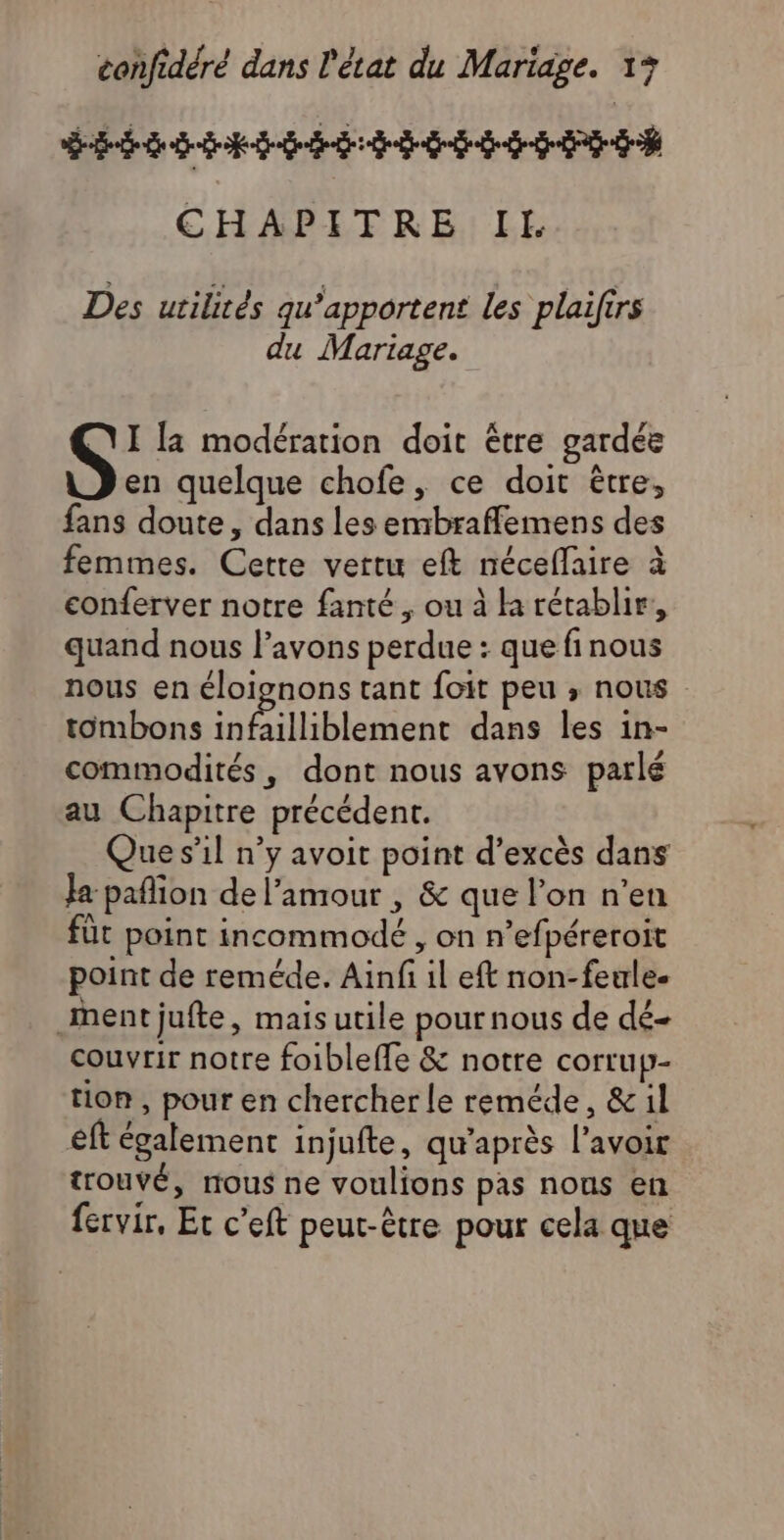 CSL L US S SU US IS ISS LTÉE CHAPITRE IL. Des utilités qw’apportent les plaifirs du Mariage. S: la modération doit être gardée en quelque chofe, ce doit être, fans doute, dans les embraflemens des femmes. Cette vertu eft néceflaire à conferver notre fanté , ou à la rétablir, quand nous l’avons perdue : que finous nous en éloignons tant foit peu ; nous tombons Sn TT AC dans les in- commodités, dont nous avons parlé au Chapitre précédent. Que s’il n’y avoit point d’excès dans Ja pañlion de l’amour , & que l’on n’en füt point incommodé , on n’efpéreroit point de reméde. Ainfi il eft non-feule- ment jufte, mais utile pournous de dé- couvrir notre foibleffe & notre corrup- tion, pour en chercher le reméde, &il eft également injufte, qu'après l'avoir trouvé, nous ne voulions pas nous en fervir, Et c’eft peut-être pour cela que