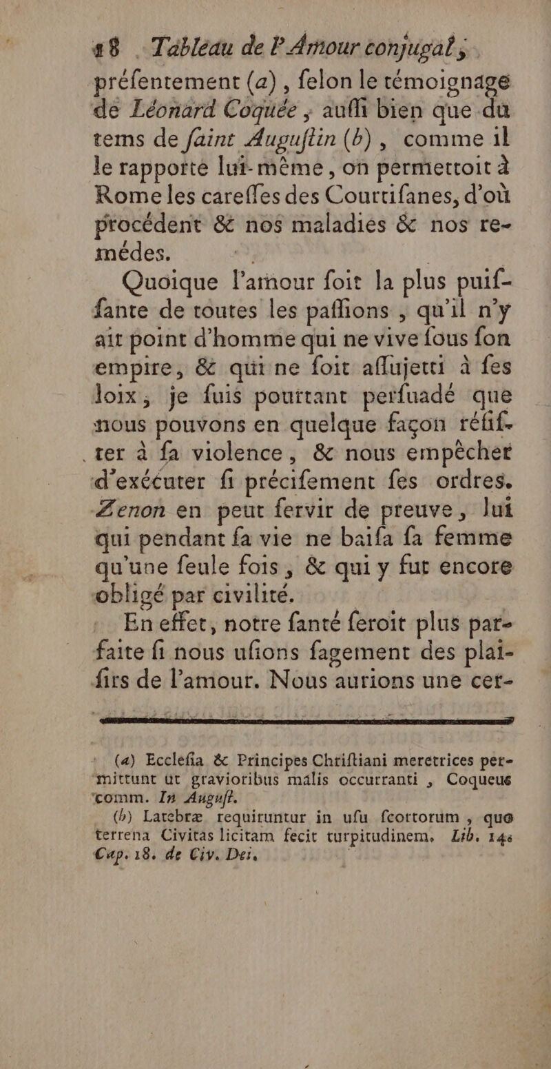 préfentement (a) , felon le témoignage de Léonard Coquée ; aufh bien que du tems de faint Auguftin (b), comme il le rapporte lui-même, on permettoit à Rome les careffes des Courtifanes, d’où procédent &amp; nos maladies &amp; nos re- médes. | Quoique l'amour foit la plus puif- fante de toutes les paflions , qu'il n’y ait point d'homme qui ne vive fous fon empire, &amp; quine foit aflujetti à fes loix, je fuis pouitant perfuadé que nous pouvons en quelque façon réfif- ter à fa violence, &amp; nous empêcher d'exécuter fi précifement fes ordres. Zenon en peut fervir de preuve, Jui qui pendant fa vie ne baifa fa femme qu'une feule fois, &amp; qui y fut encore obligé par civilité. En effet, notre fanté feroit plus par- faite fi nous ufions fagement des plai- firs de l'amour. Nous aurions une cer- (a) Ecclefia &amp; Principes Chriftiani meretrices per- mittunt üt gravioribus mälis occurranti , Coqueus comm. In Augufr. (b) Larebræ requiruntur in ufu fcortorum , que terrena Civitas licitam fecit turpitudinem. Lib, 146