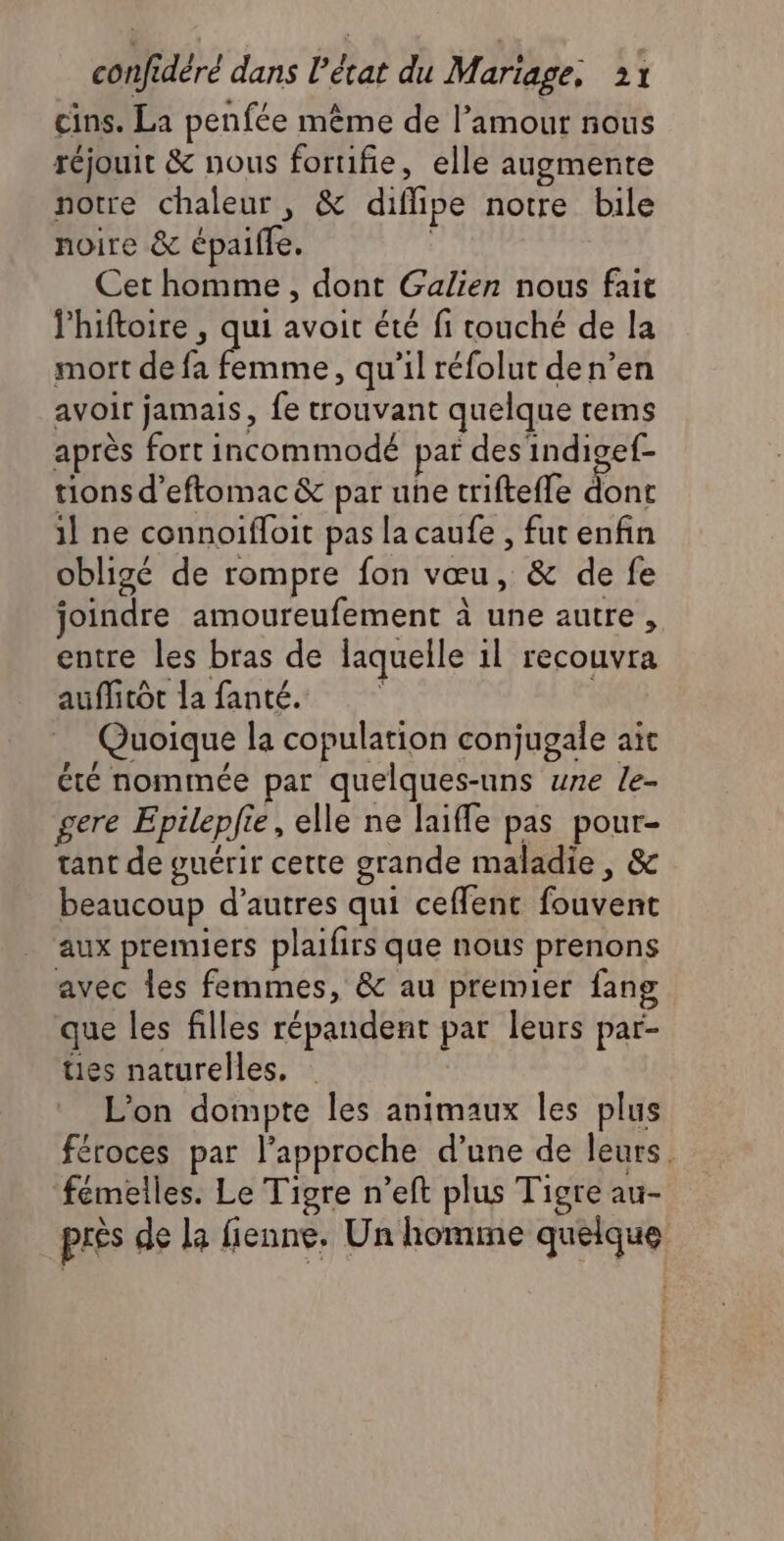 cins. La penfée même de l’amour nous réjouit &amp; nous foruifie, elle augmente notre chaleur, &amp; diflipe notre bile noire &amp; épaiffe. | Cet homme , dont Galien nous fait lhiftoire , qui avoit été fi touché de la mort de fa La , qu'il réfolut de n’en avoir jamais, fe trouvant quelque tems après fort incommodé par des indigef- tions d’eftomac &amp; par une triftefle dont 1] ne connoifloit pas la caufe , fut enfin obligé de rompre fon vœu, &amp; de fe joindre amoureufement à une autre, entre les bras de laquelle 1l recouvra auffitot la fanté. | | Quoique la copulation conjugale ait été nommée par quelques-uns une le- gere Epileplie, elle ne laiffe pas pour- tant de guérir cette grande maladie, &amp; beaucoup d’autres qui ceffent fouvent aux premiers plaifirs que nous prenons avec les femmes, &amp; au premier fang que les filles répandent par leurs par- ües naturelles, L'on dompte les animaux les plus féroces par l'approche d’une de leurs. fémelles. Le Tigre n’eft plus Tigre au- près de la fienne. Un homme quelque