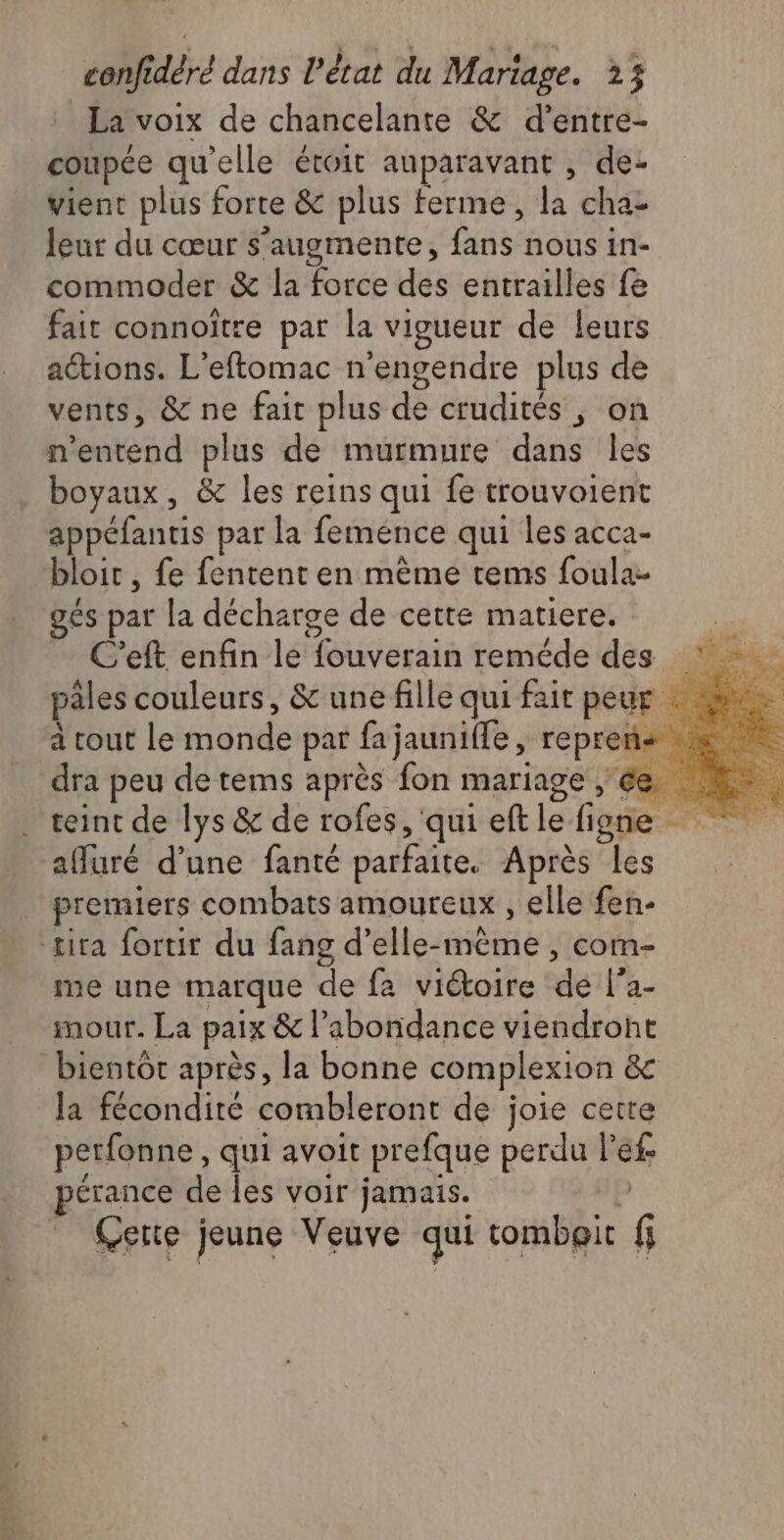 La voix de chancelante & d’entre- coupée qu'elle étroit auparavant , de- vient plus forte & plus ferme, la chat leur du cœur s’augmente, buse nous in- commoder & la force des entrailles fe fait connoïtre par la vigueur de leurs actions. L'eftomac n’engendre plus de vents, & de fait plus de crudités ; on n'entend pl us de murmure dans les boyaux, & les reins qui fe trouvoient ins par la femence qui les acca- bloit , fe fentent en mème tems foula- gés par la décharge de cette matiere. C’eft enfin le fouverain reméde des : - pales couleurs, & une fille qui fait peur : à ne rout lemonde par fajauniffe, repren- RS dra peu de tems après fon mariage ce teint de lys & de rofes, qui eft Lei figne affuré d'une fanté parfaite. Après les premiers combats amOUTEUX , elle fen- tira fortir du fang d’elle-même , com- me une marque de fa viétoire de f’a- #mour. La paix & l'abondance viendront bientôt après, la bonne complexion &c la fécondité combleront de joie cette perfonne, qui avoit prefque perdu il pérance de les voir jamais. Cette jeune Veuve qui tombeit ï 3