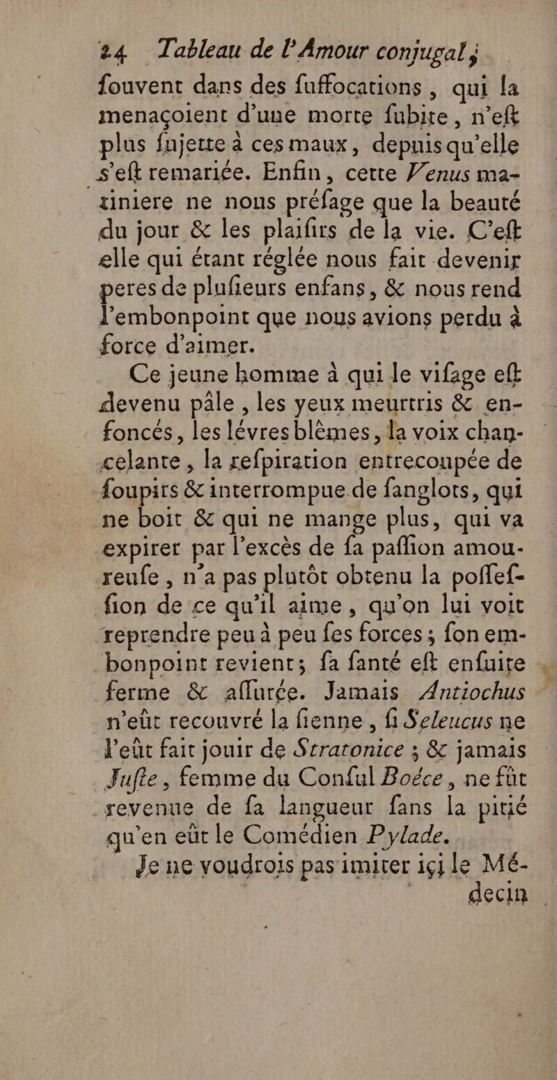 fouvent dans des fuffocations , qui la menaçoient d’une morte fubite, n’efk plus fnjerte à ces maux, depuis qu’elle _s’eft remariée. Enfin, cette Venus ma- tiniere ne nous préfage que la beauté du jour &amp; les plafirs de la vie. C’eft elle qui étant réglée nous fait devenir peres de plufieurs enfans, &amp; nous rend J’embonpoint que nous avions perdu à force d'aimer. Ce jeune homme à qui le vifage eft devenu pale , les yeux meurtris &amp; en- foncés, les lévresblèmes, la voix chan- celante , la refpiration entrecoupée de foupirs &amp; interrompue de fanglots, qui ne boit &amp; qui ne mange plus, qui va expirer par l'excès de fa paflion amou- reufe , n’a pas plutôt obtenu la poffef- fion de ce qu'il aime, qu’on lui voit reprendre peu à peu fes forces ; fon em- bonpoint revient; fa fanté eft enfuite , ferme &amp; aflurée. Jamais Antiochus n’eût recouvré la fienne, fi Seleucus ne l'eût fait jouir de Srratonice ; &amp; jamais Jufle, femme du Conful Boéce, ne fut revenue de fa langueur fans la pitié qu'en eüt le Comédien P ylade. Je ne voudrois pas imiter içj le Mé- | 1860