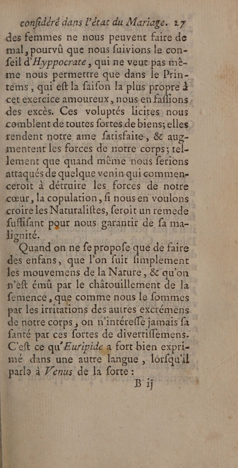des femmes ne nous peuvent faire de mal, pourvü que nous fuivions Le con- feil d'Hyppocrate , qui ne veut pas mè- me nous permettre que dans le Prin- tems, qui eff la faifon la plus propre à cet exercice amoureux, nous en faflions des excès. Ces voluptés licites: nous comblent de toutes fortes.de biens; elles rendent notre ame fatisfaite, & aug- mentent les forces de notre corps; tel- Jement que quand même nous ferions attaqués de quelque veninquieommen ceroit à détruire les forces de notre cœur, la copulation, fi nousen voulons croire les Naturaliftes, feroit un remede fuMifant pour nous. garantir de fa ma- honite. _ Quand on ne fe propofe que de faire des enfans, que l’on fuit fimplement les mouvemens de la Nature, & qu'on n’eft ému par le chatouillement de la femence, que comme nous le fommes par les irritations des auires excrémens de notre corps, on n’intérelfe jamais fa fanté par ces fortes de divertifflemens. C'eft ce qu'ÆEuripide a fort bien expri- mé dans une autre langue , lorfqu'il parls à Venus de la forte : CUS)