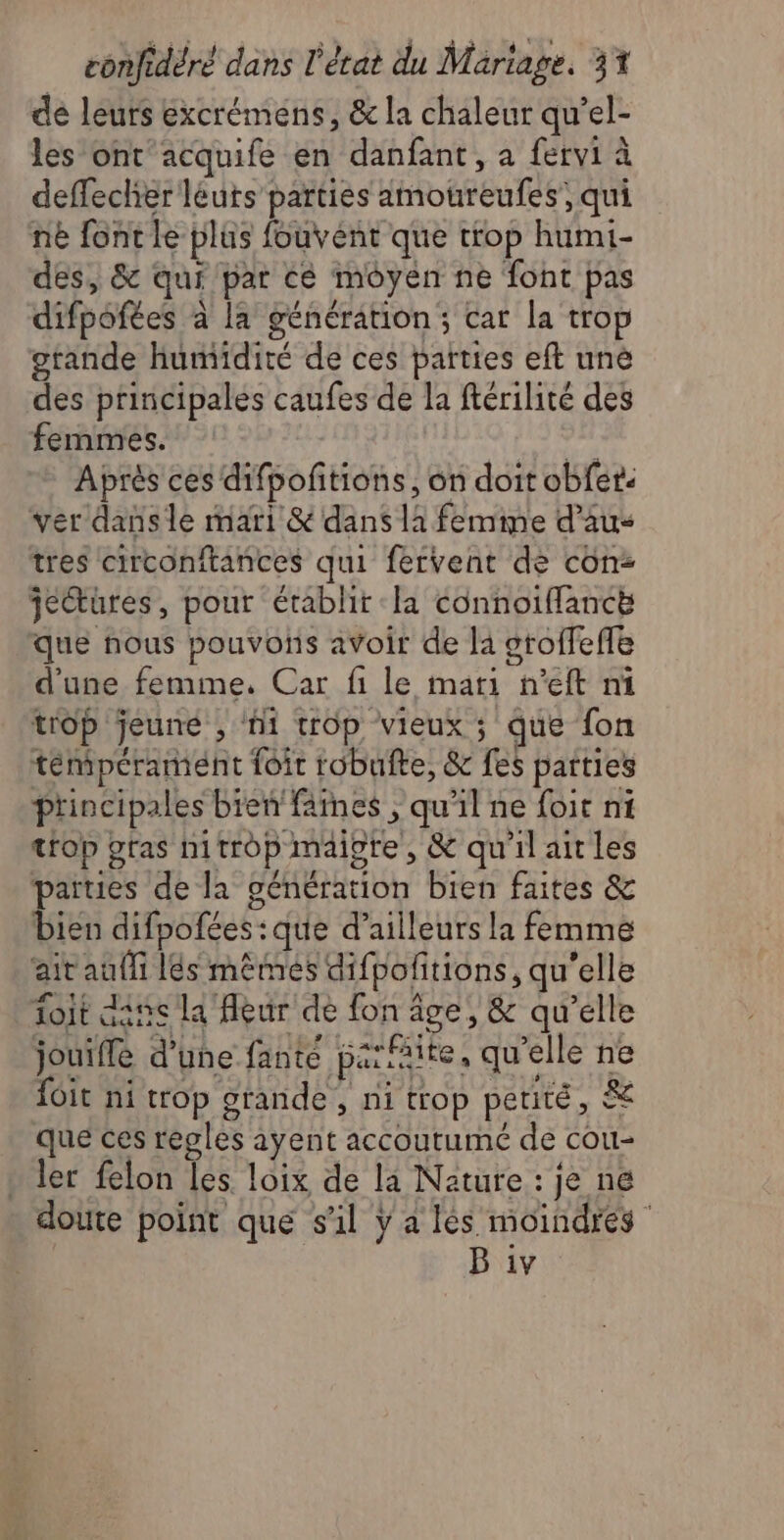 de leurs excrémens, & la chaleur qu’el- les ont'acquife en danfant, a fervi à deffecher léuts parties amoureufes;, qui né font le plus fouvent que trop humi- des, & qui par cé moyen ne foht pas difpofées à la génération ; cat la trop crande humidité de ces parties eft une des principales caufes de la ftérilité des femmes. vf Aprés ces difpoftions, on doit obfer: ver dansle mari & dans li femme d’aus tres circonitances qui fervent de con: je@türes, pour établit la connoiffancé que nous pouvons avoir de la oroffeffe d'une femme. Car fi le mari n’eft ni trop jeune , hi trop vieux ; que fon tempérament foir robufte, & fes païties principales bien fines , qu'il ne foit ni trop gras hitrop maigre, & quilaitles parues de la génération bien faites & bien difpofées: que d’ailleurs la femme ait auf lés mêmes difpolitions, qu'elle oit dans la eur de fon âge, & qu’elle jouiffe d’une fante parfaite, qu’elle ne {oit ni trop grande, ni trop petité, & que ces regles ayent accoutumé de cou- ler felon les loix de la Nature : je ne doute point que s'il ÿ a lès moindres B iv