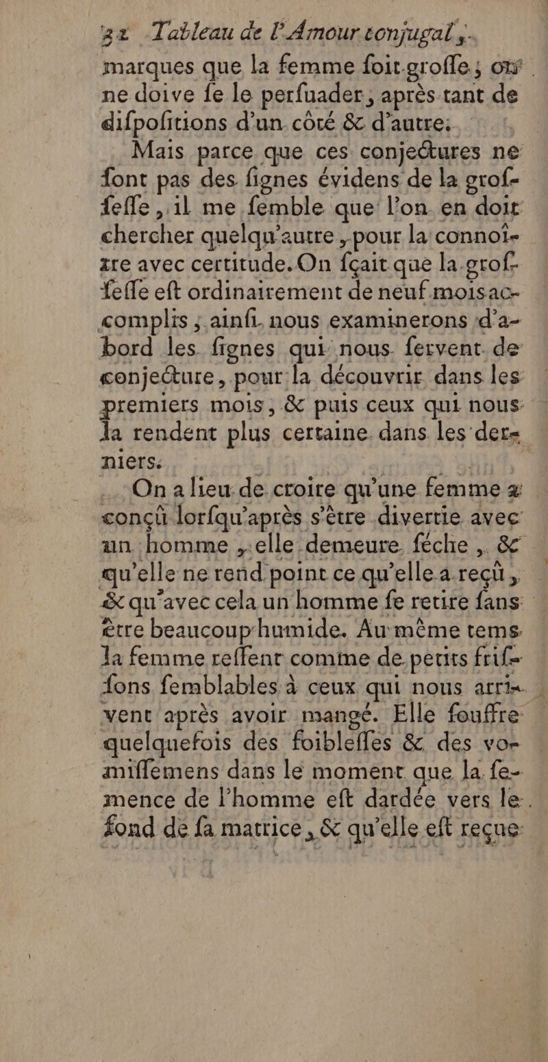marques que la femme foit. groffes où. ne doive fe le perfuader, après tant de difpofitions d'un côté & d'autre: Mais parce que ces conjectures ne font pas des fignes évidens de la grof- feffe il me femble que l’on. en doit chercher quelqu’autre , pour la connot- zre avec certitude. On fçait que la.grof. fefTe eft ordinairement de neuf moisac- complis ;.ainfi nous examinerons d’a- bord les fignes qui nous. fervent. de conjecture, pour la découvrir dans les premiers mois, & puis ceux qui nous: a rendent plus certaine. dans les det= niers. Ona lieu: de croire qu'une femme z concû lorfqu’après s'ètre divertie avec un homme ,.elle demeure féche . & qu’elle ne rend point ce qu’elle a reçu, à qu avec cela un homme fe retire fans. être beaucouphumide. Au même tems. la femme reffenr comme de.petits fige {ons femblables à à ceux qui NOUS Afin : vent après avoir mangé. Elle foufre quelquefois des foiblelles & des vor anifflemens dans le moment que la fe- mence de l’homme eft dardée vers le. fond de fa matrice, & qu’elle eft reçue: