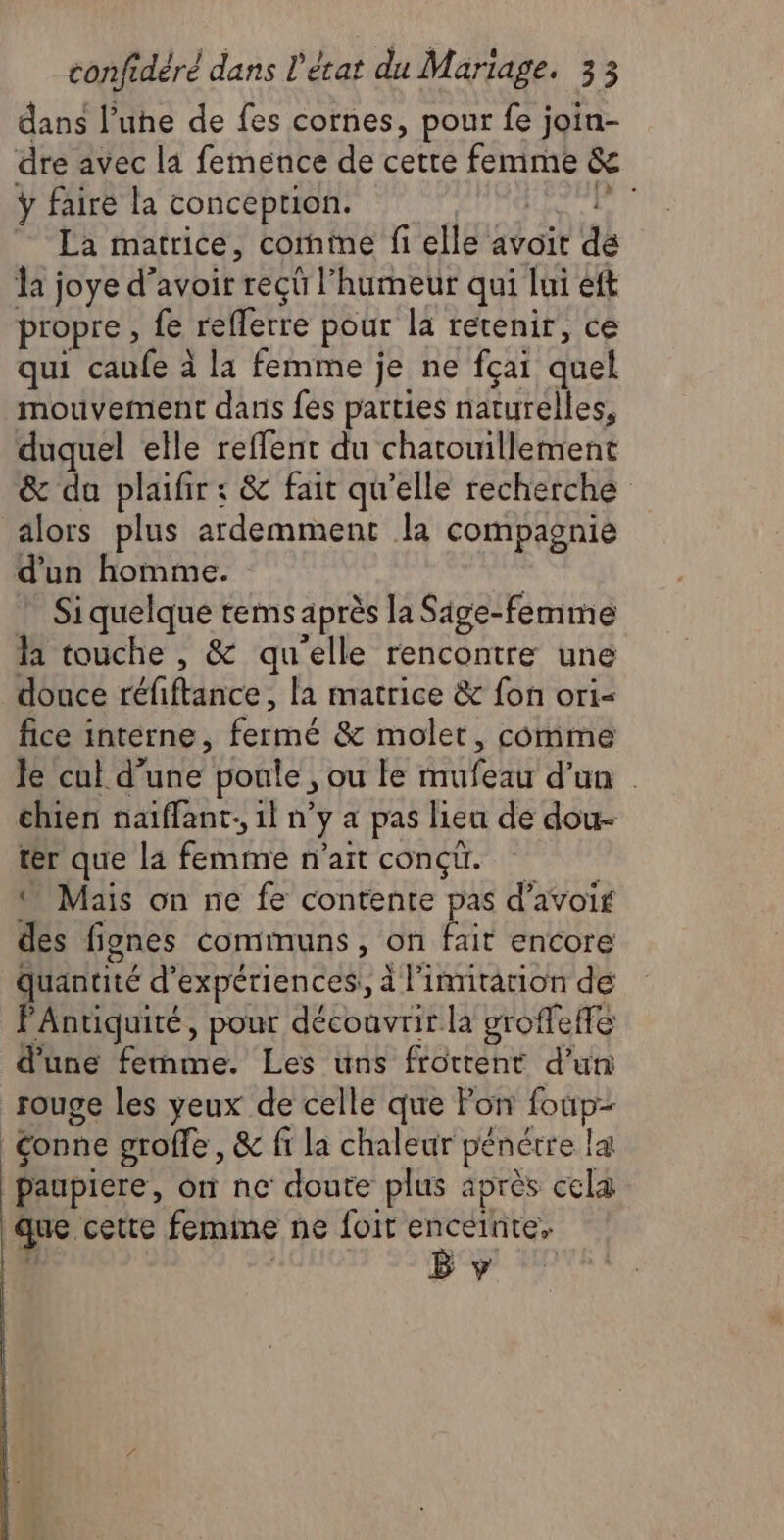 dans l’une de fes cornes, pour fe join- dre avec la femence de cette femme & ÿ fairé la conception. bel: Hcène 4 La matrice, cornine fi elle avoit de la joye d’avoir recû l'humeur qui lui eft propre , fe refferre pour la retenir, ce qui caufe à la femme je ne fçai quel mouvement dans fes parties naturelles, duquel elle reffent du chatouillement & da plaifir : & fait qu'elle recherche alors plus ardemment la compaonie d'un homme. ” Siquelque tems après la Sige-femme la touche , & quelle rencontre une douce réfiftance, la matrice & fon ori= fice interne, fermé & moler, comme Je cul d’une poule , ou le mufeau d’un chien naflant. 1l n’y a pas lieu de dou- ter que la femme n'ait conçü. © Mais on ne fe contente pas d’avoi des fignes communs, on fait encore Quantité d'expériences! à l’innitation de FAntiquité, pour découvrir la groffeffe d'une ferme. Les uns frottent d’un rouge les yeux de celle que Pon foup- Conne grolle, & fi la chaleur pénétre la paupiere, on ne doute plus après cela que cette femime ne foit enceinte, B y