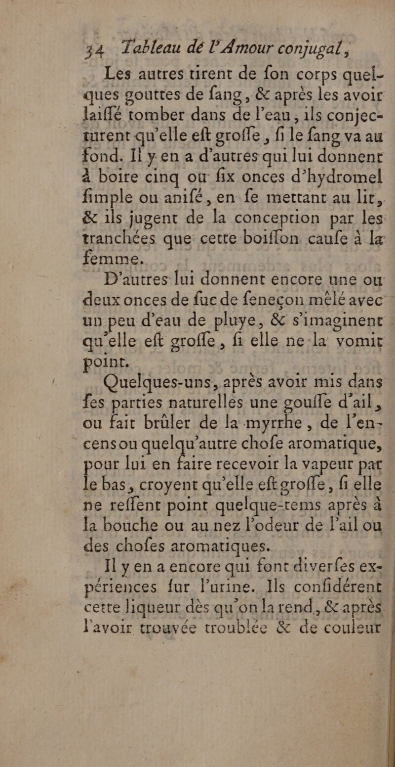 Les autres rent de fon corps quel- ques gouttes de fang , & après les avoir Jaiffé tomber dans de l’eau , 1ls conjec- turent qu'elle eft groffe , fi le fang va au fond. Ii y en a d’autres qui lui donnent à boire cinq où fix onces d’hydromel femme. qu'elle eft groffe, fr elle ne-la vomit point. | ne, Vol, not Quelques-uns, après avoir mis dans fes parties naturelles une soulle d'ail, ou fait brüler de la myrrhe , de l'en- censou ER LUE chofe aromatique, pus lui en faire recevoir la vapeur pat ne reflent point quelque-rems après à la bouche ou au nez l'odeur de l'ail ou des chofes aromatiques. Ïl y en a encore qui font diverfes ex- périences {ur lurine. Ils confidérent l'avoir trouvée troublée & de couleur