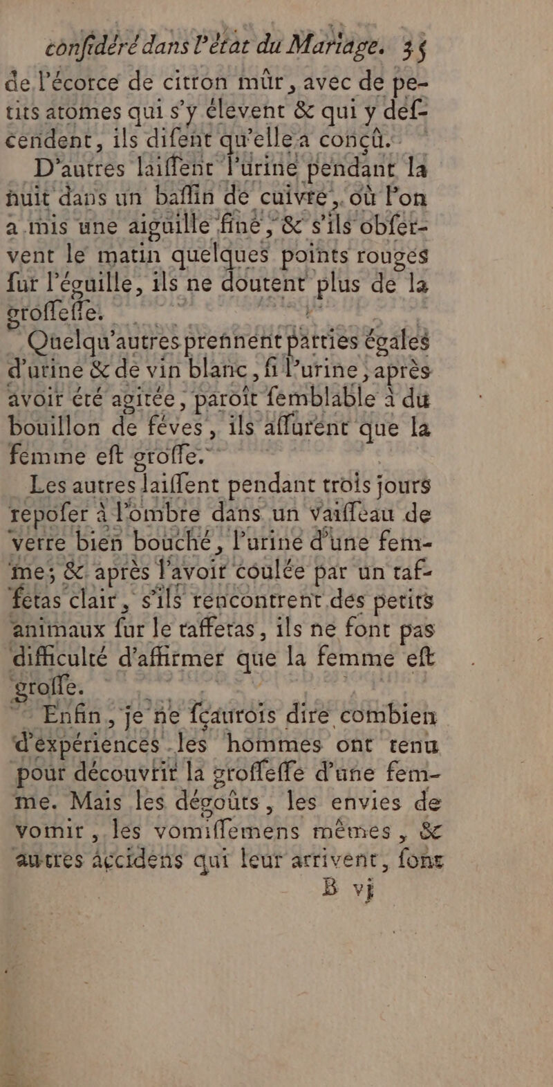 de l'écorce de citron mür, avec de pe- tits atomes qui s’y élevent & qui y def- céndent, ils difent qu'ellea concû. D'autres laiffenc l'urine pendant la huit dans un baflin de cuivre, où l'on a ihis une aiguille fine, & s'ils obfer- vent le matin quelques points rouges fut l’écuille, ils ne doutent plus de la groffefie. TR Quelqu’autres prennent patties égales d’arine & de vin blanc, fi Purine ; après avoir éré agitée, paroit fermblable à du bouillon de fêves’, ils'affurént que la femme eft grofle.” Les autres laiffent pendant trois jours repofer à l'ombre dans un varffeau de verre bien bouché, l'urine d’une fem- ‘me; & après l'avoir coulée par un raf- fetas clair, s'ils rencontrent des perits animaux fur le taffetas, ils ne font pas difculté d'affirmer que la femme eft DANe sd Ex Enfin, je ne féaurois dire combien ‘d'éxpériences .les hommes ont renu pour découvrir la groffeffe d’une fem- me. Mais les désoûts , les envies de Vornir ,.leés vomiflemens mêmes, & aucres accidens qui leur arrivent, fonc B vi ji