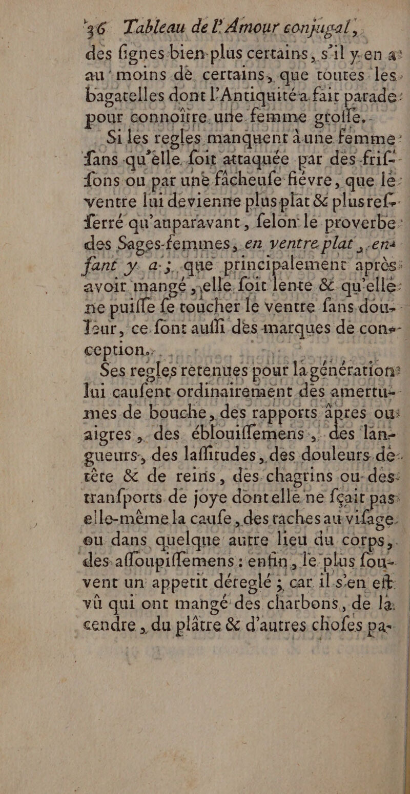 des fignes bien-plus certains, s’il yen a* au’moins dè certains, que toutes les. bagatelles dont l'Antiquité. fair parade: pour connoîïire.une femme gtolle, - Si les regles manquent àune femme: fans .qu'élle. foit attaquée par des.frif-- {ons on pat une fâcheufe fiévre, que le: ventre lui devienne plusplat & plusrefs Terré qu'auparavant, felon lé proverbe: des Sages-femimes,.en ventre plat era fané y..a:;..que principalement après: avoir man ge elle. foit lente &. qu'elle: ne puiffe fe toucher le ventre fans dou: ception.. , ANR 4 0e Ses resles retenues pour lapénération® Jui caufent ordinairement des amertu- mes de bouche, des rapports äpres ou: aigres ,. des éblouiffemens, des lan- têre & de reins, des-chagrins ou-des: tranfports.de joye dontellene fçair pas: elle-même la caufe, des rachesauvifage: eu dans quelque autre lieu du corps, des afloupiffemens : enfin, le’plus fous. vent un appetit déreglé ; car il.s’en eff vü qui ont mangé des charbons, de la: