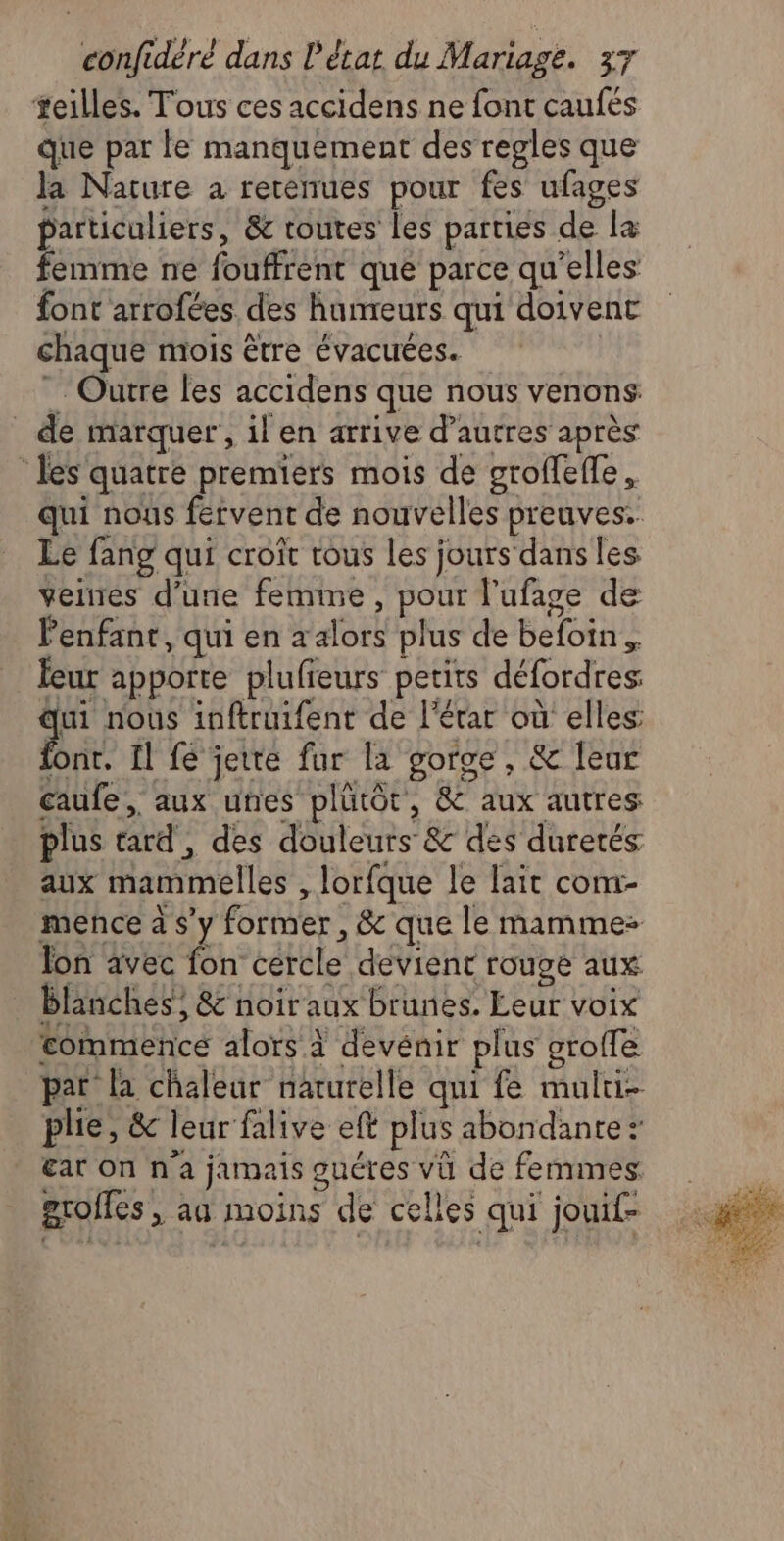 teilles. Tous ces accidens ne font caufés que par le manquement des regles que la Nature à rerénues pour fes ufages particuliers, & toutes les parties de la femme né fouffrent que parce qu’elles font arrofées des humeurs qui doivent chaque mois être évacuées. Outre les accidens que nous venons: _ de marquer’, il en arrive d’autres après les quatre premiers mois de groffeffe. qui nous fervent de nouvelles preuves. Le fang qui croît tous les jours dans les veines d’une femme, pour l'ufage de Penfant, qui en x alors plus de befoin. leur apporte plufieurs petits défordres: FE nous inftruifent de l’érar où elles font. 11 fe jette fur la goroe, & leur caufe, aux unes plutôt, & aux autres plus tard, des douleurs & des duretés aux mammelles , lorfque le lait com- mence à s’y former, & que le mamme- Jon avec fon cercle devient rouge aux blanches, & noir aux brunes. Leur voix tommence alors à devénir plus grofle par la chaleur naturelle qui fe mului- plie, & leur falive eft plus abondante: ear On n'a jamais oucres vü de femmes grolles , aa moins de celles qui jouif-