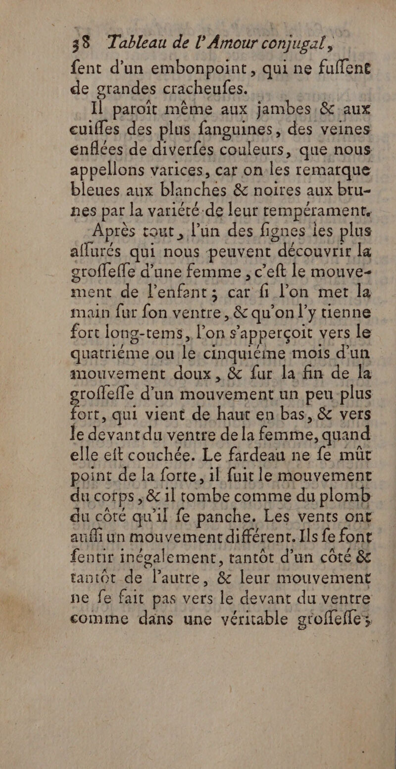 fent d’un embonpoint, qui ne fuffene de grandes cracheufes. … Il paroït même aux jambes &c aux cuifles des plus fanguines, des veines cnflées de diverfés couleurs, que nous appellons varices, car on.les remarque bleues aux blanches & noires aux bru- nes par la variété-de leur tempérament, Après tout, l’un des fignes les plus affurés qui nous peuvent découvrir la groffeffe d’une femme ; c’eft le mouve- ment de l'enfant; car fi l’on met la main fur fon ventre, & qu’on l'y enne fort long-tems, l’on s’apperçoit vers le quatriéme ou le: cinquième mois d'un mouvement doux, & fur la fin de la groflefle d'un mouvement un peu plus fort, qui vient de haut en bas, & vers le devant du ventre de la femme, quand elle eft conchée. Le fardeau ne fe muüt point de la forte, 1l fuit le mouvement du cofps ,& 1l tombe comme du plomb du côre qu'il fe panche. Les vents ont auf un mouvement différent. Ils fe font fentir inégalement, tantôt d’un côté & tantot de l’autre, & leur mouvement ne fe fait pas vers le devant du ventre comme dans une véritable gtoffefle