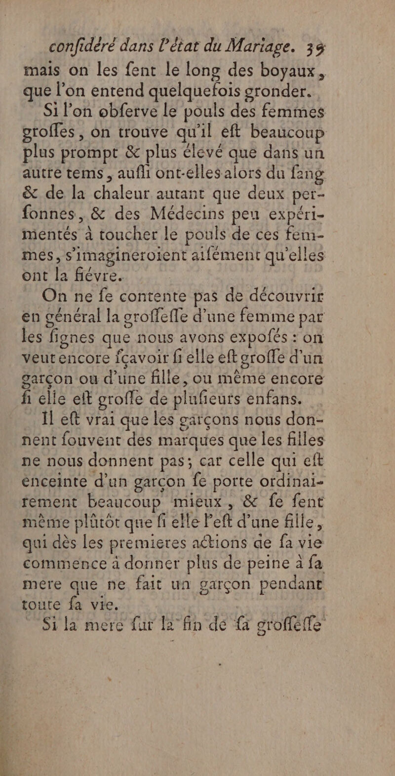 mais on les fent le long des boyaux, que l’on entend quelquefois gronder. Si l’on obferve le pouls des femmes groffes , on trouve qu'il eft beaucoup plus prompt &amp; plus élevé que dans un autré tems , aufli ont-elles alors du fang &amp; de la chaleur autant que deux per- fonnes, &amp; des Médecins peu expéri- mentés à toucher le pouls de ces fem- més, s’imagineroient atfément qu'elles ont la fiévre. On ne fe contente pas de découvrir en général la groffefle d’une femme par les fignes que nous avons expofés : on veutencore fçavoir fi elle eft oroffe d'un garçon ou d’une fille, ou mêmé encore fi elle eff grofle de plufeurs enfans. Ïl eft vrai que les garçons nous don- nent fouvent des marques que les files ne nous donnent pas; car celle qui eft enceinte d’un garçon fe porte ordinai- fement beaucoup mieux, &amp; fe fent même plütôr que fi elle left d’une fille, qui dès les premieres actions ae fa vie commence à donner plus de peine à fa mére que ne fait un garçon pendant toute fa vie. | | Sila mere fur l2°fin dé {à grofféffe