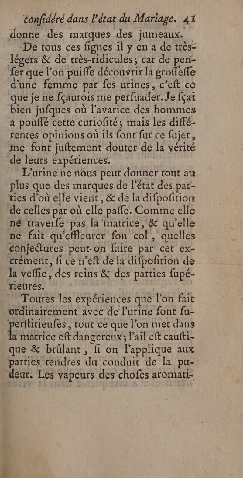 donne des marques des jumeaux. De tous ces fignes il y en a de très- Jécers &amp; de crès-ridicules; car de pen- {er que l’on puiffe découvrir la groffefle d'une femme par fes urines, c’eft ce que je ne fçaurois me perfuader. Je fça1 bien jufques où lavarice des hommes a pouflé cette curiofité; mais les diffé- fentes opinions où 1ls font fur ce fujet, me font juftement douter de la vérité de leurs expériences. = L'urine né nous peut donner tout au plus que des marques de l’état des par- ties d’où elle vient, &amp; de la difpofition de cellés par où elle pafle. Comme elle né traverfe pas la matrice, &amp; qu’elle né fait qu'effleurer fon col, quelles conjectures peut-on faire par cet ex- crément, fi ce n’eft de la difpofñition de la veflie, des reins &amp; des parties fupé- rieures. Toutes les expériences que l'on fait ordinairement avec de l'urine font fu- perltitieufes, tout ce que l’on met dans { matrice eft dangereux ; l'ail eft caufti- que &amp; brülant , fi on l’applique aux parties tendres du conduit de la pu- deur. Les vapeurs des chofes aromati-