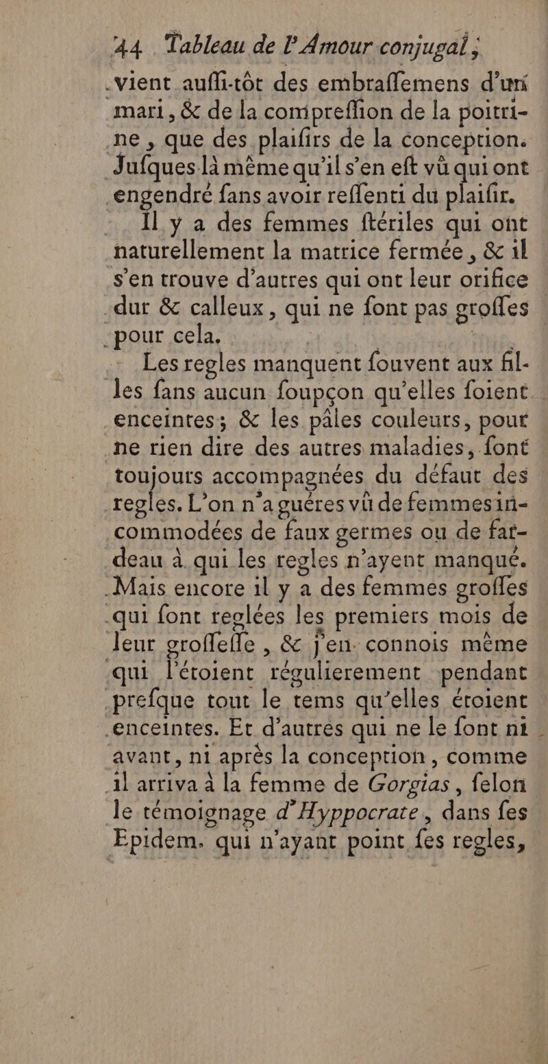 -Vient aufli-tôt des embraffemens d’uri mari, &amp; de la comipreflion de la poitr1- ne, que des plaifirs de la conception. Jufques-là mème qu'il s’en eft vü qui ont engendré fans avoir reffenti du plaifir. -. Il y a des femmes ftériles qui ont naturellement la matrice fermée , &amp; 1l s’en trouve d’autres qui ont leur orifice dur &amp; calleux, qui ne font pas groffes pour cela, | | ty. . Les regles manquent fouvent aux fl- les fans aucun foupcon qu'elles foient. enceintes; &amp; les pâles couleurs, pour ne rien dire des autres maladies, font toujours accompagnées du défaut des EL L'on n'a guêres vü de femmesin- commodées de faux germes ou de fat- deau à qui les regles n’ayent manqué. Mais encore 1l y a des femmes grofles -qui font reglées les premiers mois de Jeur groffeffe , &amp; j'en. connois même qui l'étoient régulierement pendant prefque tout le tems qu’elles éroient enceintes. Et d’autres qui ne le font ni avant, ni après la conception, comme 1l arriva à la femme de Gorsias, felon le témoignage d'Hyppocrate, dans fes Epidem. qui n'ayant point fes regles,