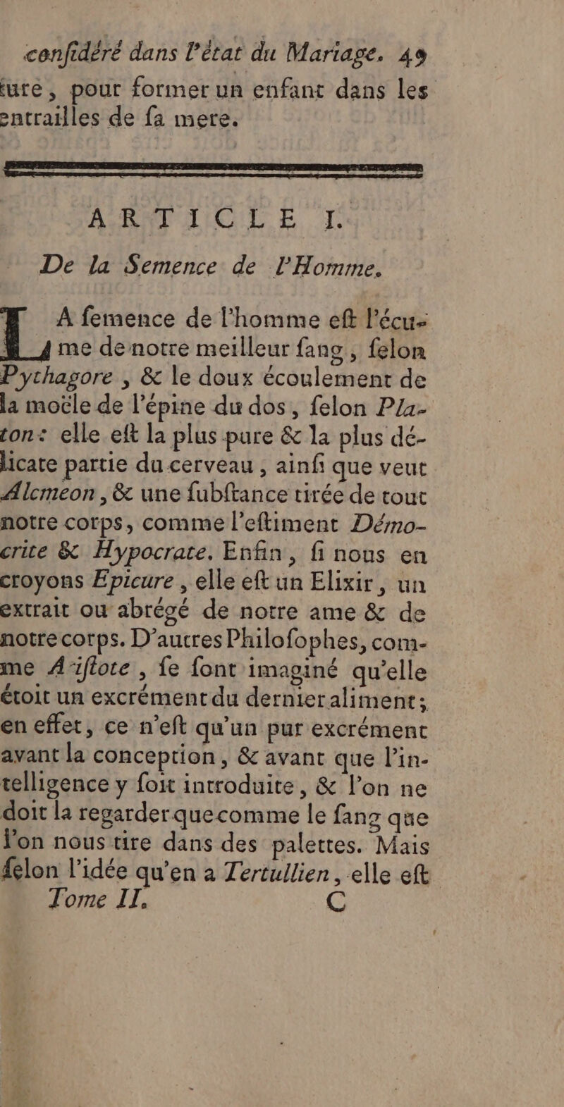ture, pour former un enfant dans les -ntrailles de fa mere. # A femence de l'homme eft l’écu- me de notre meilleur fang , felon Pythagore | &amp; le doux écoulement de la moële de l’épine du dos, felon Pz4- ton: elle ef la plus pare &amp; la plus dé- licate partie du cerveau , ainfi que veut Alcmeon ,&amp; une fubftance tirée de tout notre corps, comme l'eftiment Dérmo- crite &amp; Hypocrate. Enfin, fi nous en croyons Épicure , elle eft un Elixir, un extrait où abrégé de notre ame &amp; de notre corps. D’aucres Philofophes, com- me A'iflote , fe font imaginé qu'elle étoit un excrément du dernieraliment; en effet, ce n’eft qu'un pur excrément avant la conception, &amp; avant que lin- telligence y foit introduite, &amp; l’on ne doit la regarder quecomme le fang que Von nous tire dans des palettes. Mais felon l’idée qu'en a Zertullien, elle eft Tome IL,