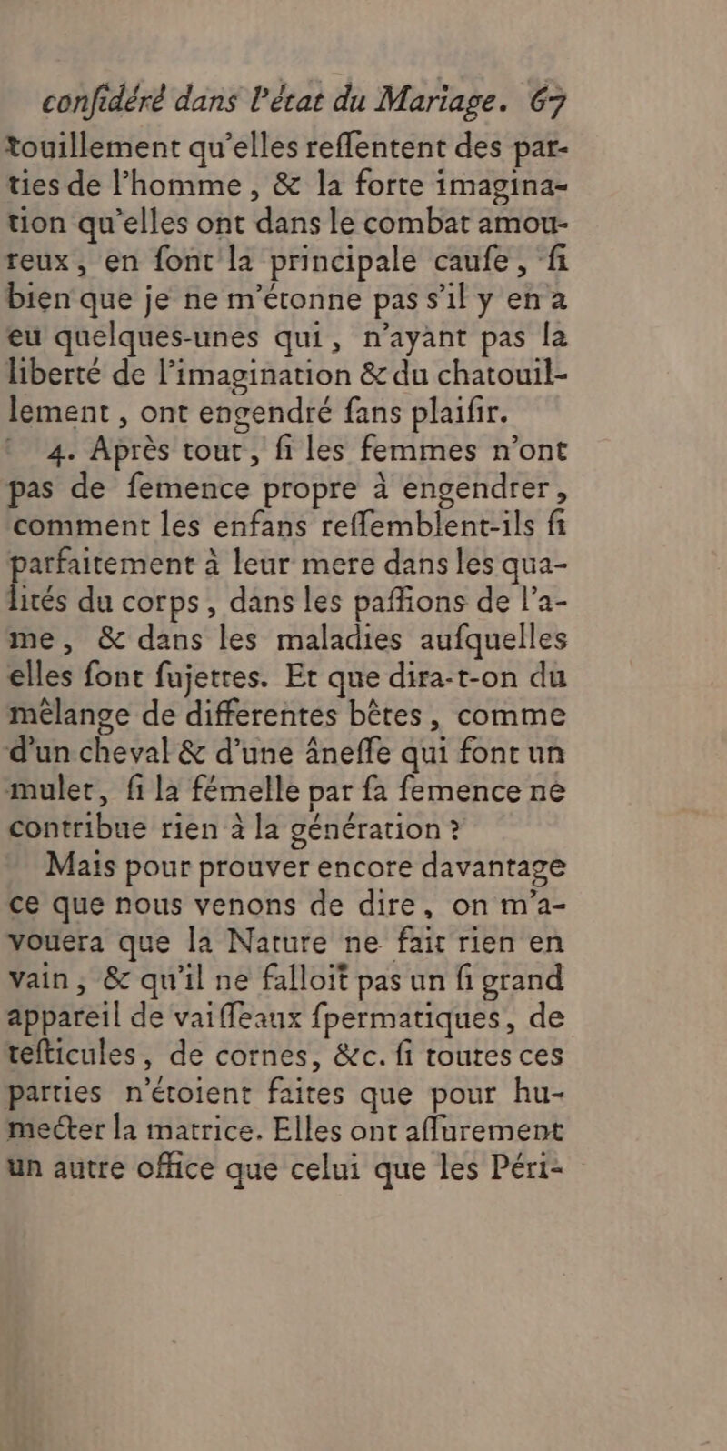touillement qu’elles reflentent des par- ties de l’homme , & la forte imagina- tion qu’elles ont dans le combat amou- reux, en font la principale caufe, fi bien que je ne m'étonne pass'ily ena eu quelques-unes qui, n'ayant pas la liberté de l’imagination & du chatouil- lement , ont engendré fans plaifir. 4. Après tout, fi les femmes n’ont pas de femence propre à engendrer, stp comment les enfans reflemblent-ils fi D: à leur mere dans les qua- ités du corps, dans les paffons de l’a- me, & dans les maladies aufquelles elles font fujetres. Er que dira-t-on du mélange de differentes bêtes, comme d’un cheval & d’une âneffe qui fontun mulet, fi la fémelle par fa femence ne contribue rien à la génération ? Mais pour prouver encore davantage ce que nous venons de dire, on m'a- vouera que la Nature ne fait rien en vain, & qu'il ne falloit pas un fi grand appareil de vaiffeaux fpermatiques, de tefticules, de cornes, &c. fi toutes ces parties n'étoient faites que pour hu- mecter la matrice. Elles ont aflurement un autre office que celui que les Péri-