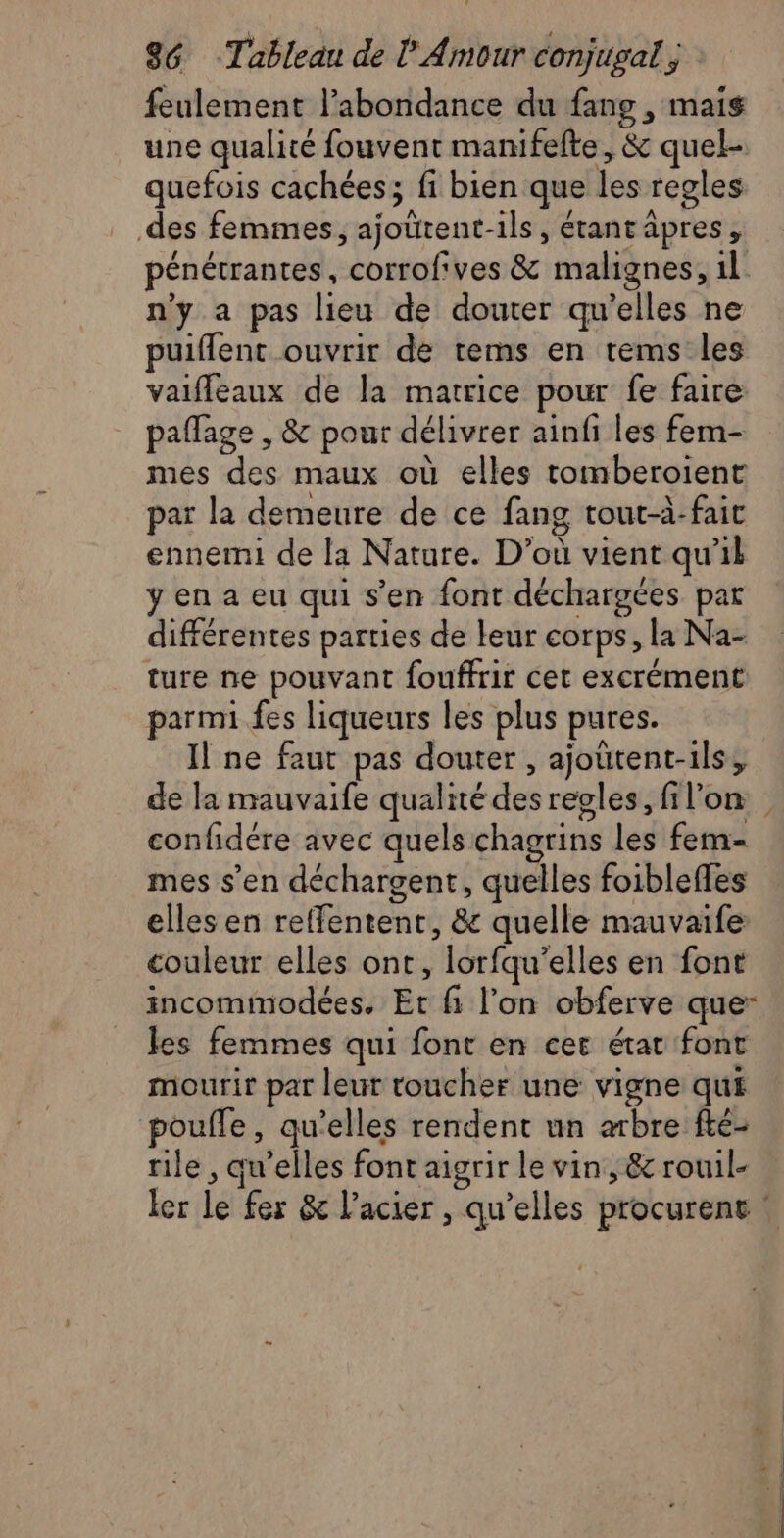 feulement labondance du fang , mais une qualité fouvent manifelte, & quel- quefois cachées; fi bien que les regles des femmes, ajoürent-ils, étantäpres, pénétrantes, corrofives & malignes, 1l: n’y a pas lieu de douter qu’elles ne puiffent ouvrir de tems en tems les vaifleaux de la matrice pour fe faire paflage , & pour délivrer ainfi les fem- mes des maux où elles tomberoient par la demeure de ce fang tout-à-fait ennemi de la Nature. D’où vient qu’il yena eu qui s’en font décharges par différentes parties de leur corps, la Na- ture ne pouvant fouffrir cet excrément parmi fes liqueurs les plus pures. Il ne faut pas douter , ajoütent-ils, confidére avec quels chagrins les fem- mes s’en déchargent, quelles foiblefles elles en reffentent, & quelle mauvaife couleur elles ont, lorfqu’elles en font incommodées. Et fi l’on obferve que- les femmes qui font en cer état font mourir par leur toucher une vigne qui pouffe, qu’elles rendent un arbre fté- rile , qu’elles font aigrir le vin, & rouil-