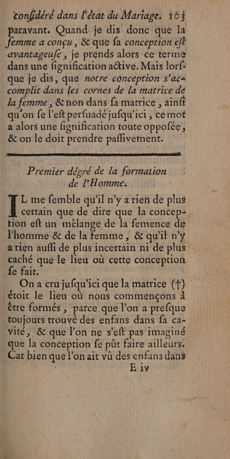 Paravant. Quand je dis donc que la femme a conçu, & que fa conception eft avantageufe , je prends alors ce terme dans une fignification active. Mais lorf: que je dis, que notre conception s’ac= complit dans les cornes de la matrice de La femme , & non dans fa matrice , ainfi qu'on fe l’eft perfuadé jufqu’ici, ce mot a alors une fignification toute oppofée, & on le doit prendre pañlivement. Premier dégré de la formation de l'Homme, (| L me femble qu’il n’y a rien de plus certain que de dire que la concep:+ tion eft un mélange de [a femence de l'homme & de la Fe , & quil n'y a rien auff de plus incertain ni de plus caché que le lieu où cette conception fe fait. ) On à cru jufqu'ici que la matrice (+) étoit le lieu où nous commençons à ètre formés , parce que l’on a prefque toujours trouvé des enfans dans fa ca- viré, & que l’on ne s'eft pas imaginé que la conception fe pût faire ailleurs. Car bien que l’on ait vù des enfans dans | E iv