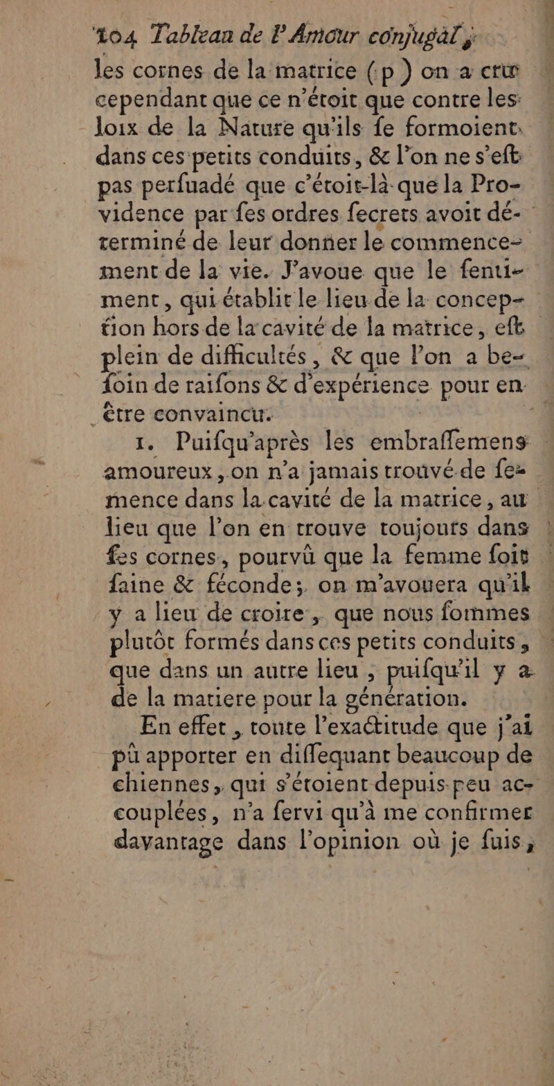 les cornes de la matrice (.p ) on a cri cependant que ce n’étoit que contre les: loix de la Narure qu'ils fe formoient: dans ces petits conduits, & l’on ne s’eft: pas perfuadé que c’étoit-là que la Pro- vidence par fes ordres fecrets avoit dé- terminé de leur donner le commence ment de la vie. J'avoue que le fenui- ment, qui établit le lieu de la concep- tion hors de la cavité de la matrice, eft plein de difhcultés, & que lon a be foin de raifons & d'expérience pour en : _ être convaincu. | 1. Puifqu'après les embraffemens amoureux ,.on n'a jamais trouvé de fez mence dans la cavité de la matrice, au lieu que l’on en trouve toujours dans fes cornes, pourvû que la femme foit faine & féconde;. on m’avouera qu'il y a lieu de croire, que nous formes plutôt formés dans ces petits conduits, que dans un autre lieu ; prufqu'il y a de la matiere pour la génération. En effet , toute l'exactitude que j'ai pü apporter en diffequant beaucoup de chiennes, qui s’étoient depuis-peu ac- couplées, n’a fervi qu'à me confirmer davantage dans l'opinion où je fuis,