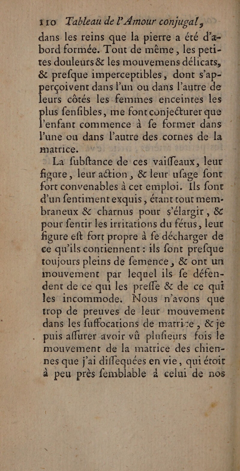 dans les reins que la pierre a été d’a- bord formée. Tout de même, les peti- tes douleurs &amp; les mouvemens délicats, &amp; prefque imperceptibles, dont s’ap- perçoivent dans lun ou dans l’autre de leurs côtés les femmes enceintes les plus fenfibles, me fontconjecturer que l'enfant commence à fe former dans l’une ou dans l’autre des cornes de la matrice. La fubftance de ces vaiffeaux, leur figure, leur aétion , &amp; leur ufage font fort convenables à cet emploi. Ils font d'un fentimentexquis, étant tout mem- braneux &amp; charnus pour s'élargir, &amp; pour fentir les irritations du fétus, leur figure eft fort propre à fe décharger de ce qu'ils contiennent : ils font prefque toujours pleins de femence, &amp; ont un mouvement par lequel ils fe défen- dent de ce qui les prefle &amp; de ce qui les incommode. Nous n'avons que trop de preuves de leur mouvement dans les fuffocations de matri:e, &amp;je puis affurer avoir vü plufieurs fois le mouvement de la matrice des chien-. nes que j'ai diflequées en vie, qui étoit à peu près femblable à celui de nos …