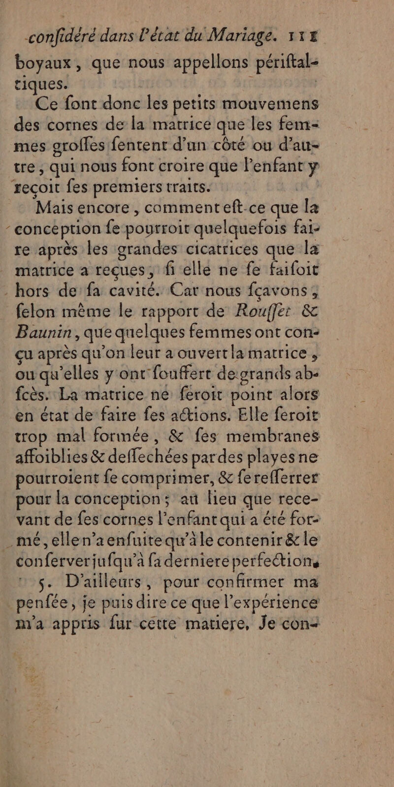 boyaux, que nous appellons périftal- tiques. Ce font donc les petits mouvemens des cornes de la matrice que les fem- mes grofles fentent d’un côté ou d’au- tre , qui nous font croire que l'enfant y reçoit fes premiers traits. Mais encore , commenteft.ce que la : conception fe pourroit quelquefois fai- re après les grandes cicatrices que la matrice a feçues , fi elle ne fe faifoit - hors de fa cavité. Car nous fçavons; felon mème le rapport de Rouffet &amp; Baunin, que quelques femmes ont con: çu après qu’on leur à ouvertla matrice , ou qu'elles y ont fouffert de:grands ab- fcès. La matrice ne feroit point alors en état de faire fes actions. Elle feroit trop mal formée, &amp; fes membranes affoiblies &amp; deffechées pardes playesne pourroient fe comprimer, &amp; ferefferrer pour la conception; au lieu que rece- vant de fes cornes l'enfant qui a été for mé, ellen’aenfuitequ’àle contenir &amp; le | conferverjufqu’e à fa derniere perfections s- D'ailleurs, pour confirmer ma penfée, je puis dire ce que l'expérience nya appris fur cette matiere, Je con