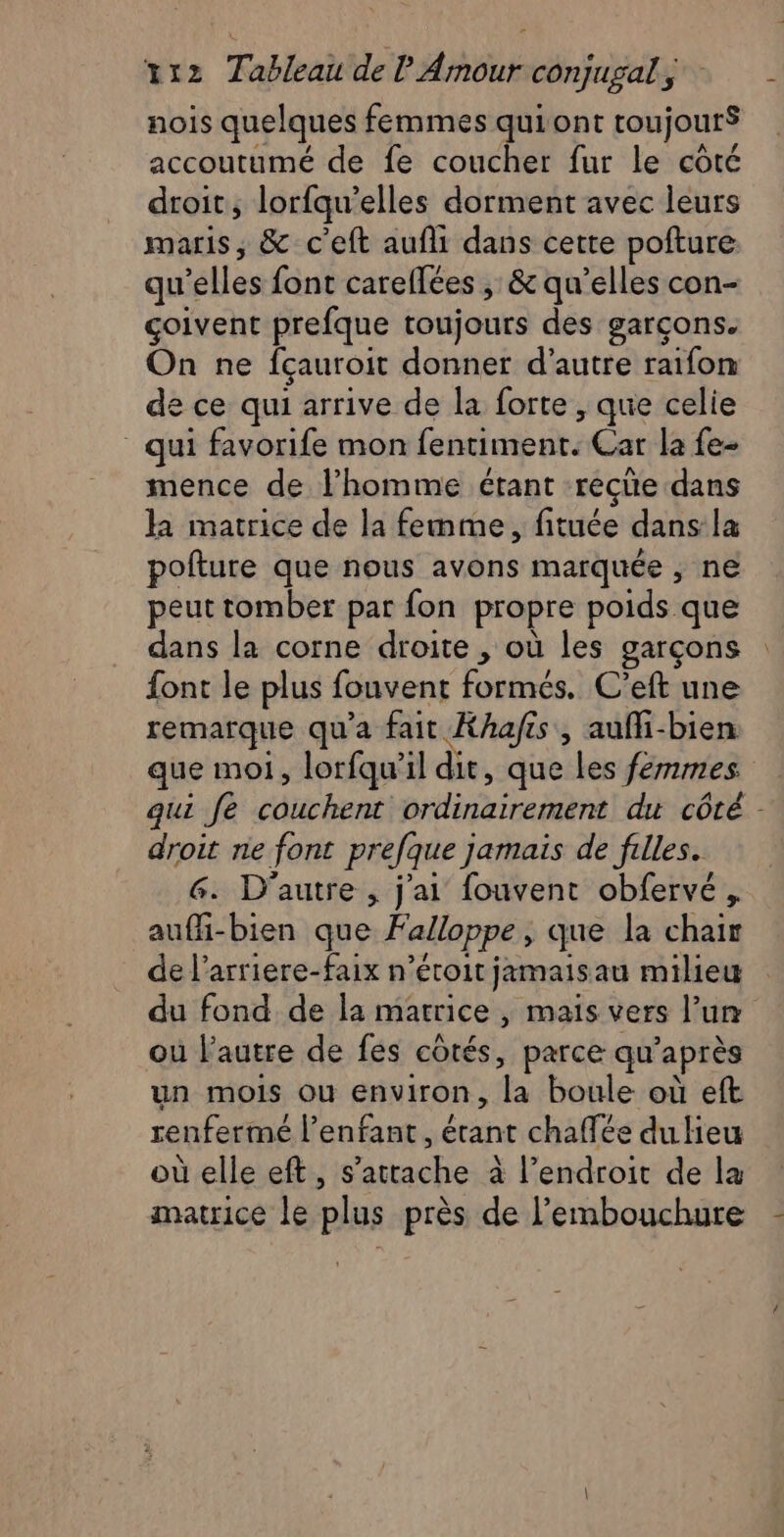 nois quelques femmes quiont toujourS accoutumé de fe coucher fur le côté droit, lorfqu'elles dorment avec leurs maris, & c'eft aufli dans cette pofture qu télés font carellées , & qu’elles con- çcoivent prefque toujours des garçons. On ne fçauroit donner d'autre raifon de ce qui arrive de la forte , que celie qui favorife mon (eat Car la fe- mence de l’homme étant recüe dans la matrice de la femme, fituée dans la pofture que nous avons marquée , ne peut tomber par fon propre poids que dans la corne droite , où les garçons font le plus fouvent fonts: C’eft une remarque qu'a fait Khafés, aufli-bien que moi, lorfqu’il dit, que les femmes qui fe couchent pi a tn du côté - droit ne font prefque j jamais de filles. G. D'autre , j'ai fouvent obfervé, aufi-bien que Falloppe ; que la chair de l’arriere-faix n’étoit jamaisau milieu du fond de la matrice | mais vers l’un où l’autre de fes côtés, parce qu’ après un mois où environ, fa boule où eft renfermé l’enfant, étant chaffée du Heu où elle eft, s'attache à l’endroit de la matrice le plus près de l'embouchure -