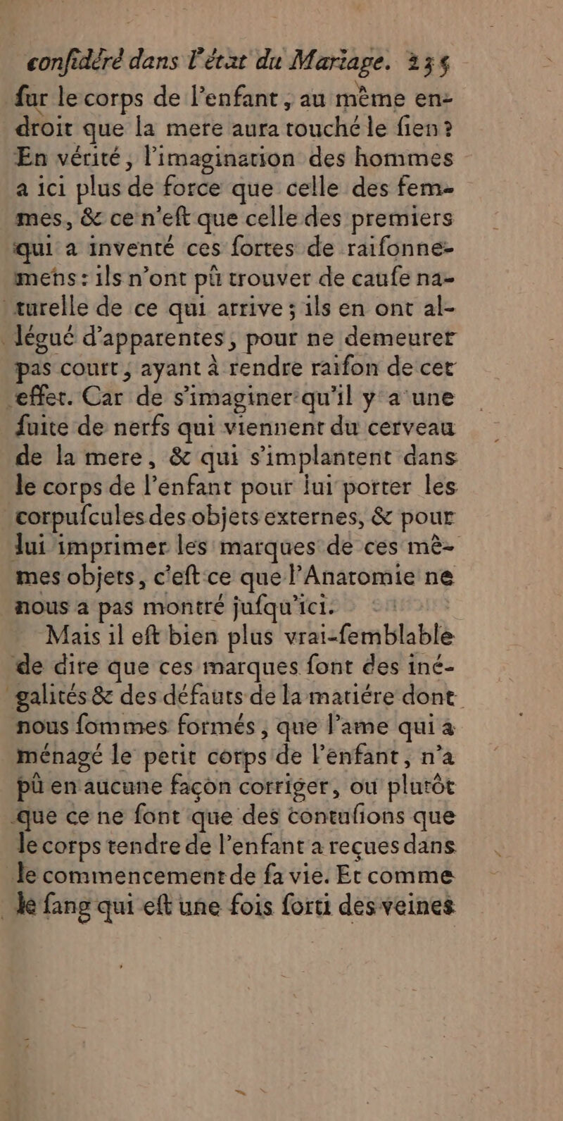 fur le corps de lenfant , au mème en- droit que la mere aura touché le fien? En vérité, l'imagination des hommes a ici plus de force que celle des fem- mes, &amp; ce n'eft que celle des premiers qui a inventé ces fortes de raifonne- mens : ils n’ont pü trouver de caufe na- turelle de ce qui arrive; ils en ont al- .égué d’apparentes, pour ne demeurer pas court ; ayant à rendre raifon de cet ‘effet. Car de s’imaginer qu'il y a‘une faite de nerfs qui viennent du cerveau de la mere, &amp; qui s’implantent dans le corps de l'enfant pour ui porter les corpufcules des objets externes, &amp; pour lui imprimer les marques de ces mè- mes objets, c'eft ce que l’Anaromie ne nous a pas montré jufqu'ici. | Mais il eft bien plus vrai-femblable de dire que ces marques font des iné- galités &amp; des défauts de la matiére dont nous fommes formés, que l’ame qui à ménagé le petit corps de l'enfant, n’a püû en aucune facon corriger, ou plurôt que ce ne font que des contufions que Je corps tendre de l'enfant a reçues dans le commencement de fa vie. Et comme ke fang qui eft une fois forti des veines