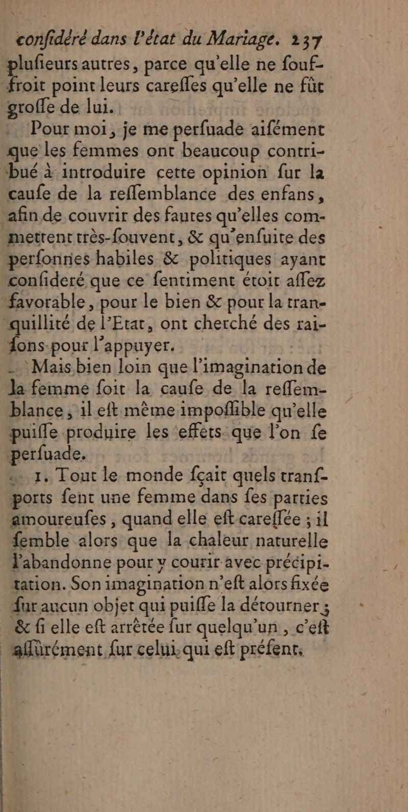 plufeursautres, parce qu'elle ne fouf- groffe de lui. Pour moi, je me perfuade aifément que les femmes ont beaucoup contri- bué à introduire cette opinion fur la caufe de la reflemblance des enfans, mettent très-fouvent, &amp; qu'enfuite des perfonries habiles &amp; politiques ayant confideré que ce fentiment étoit affez favorable, pour le bien &amp; pour la tran- Hons-pour l'appuyer. - Mais bien loin que l'imagination de Ja femme foit la caufe de la reflem- blance, 1l eft mème impofñlible qu’elle puifle produire les ‘effets. que l’on fe 1. Tout le monde fçait quels tranf- ports fent une femme dans fes parties amoureufes , quand elle eft careflée ; il femble alors que la chaleur naturelle Pabandonne pour y courir avec précipi- tation. Son imagination n’eft alors fixée far aucun objet qui puiffe la détourner ; &amp; fi elle eft arrêtée fur quelqu'un, c’eft