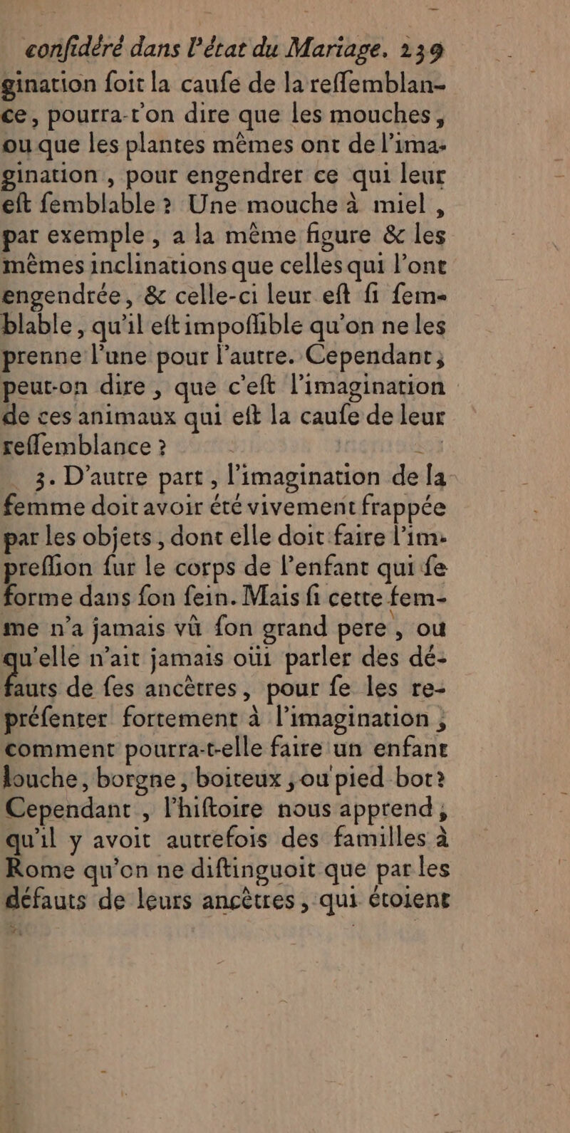 ginarion foit la caufe de la refflemblan- ce, pourra-r'on dire que les mouches, ou que les plantes mêmes ont de l’ima- gination , pour engendrer ce qui leur eft femblable ? Une mouche à miel, par exemple, à la même figure &amp; les mêmes inclinations que celles qui l'ont engendrée, &amp; celle-ci leur eft fi fem- blable , qu'il eftimpofñhble qu’on neles prenne l’une pour l’autre. Cependant; peut-on dire , que c’eft l'imagination de ces animaux qui eft la caufe de leur reflemblance ? Lo 3. D'autre part, l'imagination de la femme doit avoir été vivement frappée par Les objets, dont elle doit faire l’im: prefion fur le corps de l’enfant qui fe forme dans fon fein. Mais fi cette fem- me n’a jamais vü fon grand pere , ou qu'elle n’ait jamais où1 parler des dé- in de fes ancètres, pour fe les re- préfenter fortement à l'imagination , comment pourra-t-elle faire un enfance louche, borgne , boiteux ;ou'pied bot: Cependant , l’hiftoire nous apprend, qu'il y avoit autrefois des familles à Rome qu'on ne diftinguoit que par les défauts de leurs ancêtres , qui étoient