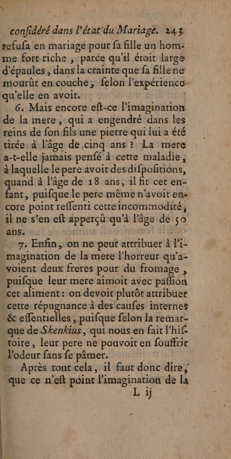 K L refufa en mariage pour fa fille un hom: me fort riche ; parce qu'il éroit large d'épaules, dans la crainte que fa fille ne qu'elle en avoir. 6. Mais encore eft-ce l’imagination de la mere, qui a engendré dans les reins de fon.fils une pierre qui lui a été tirée: à l’âge de cinq ans ? La mere a-t-elle jamais penfé à cette maladie, à laquelle lepere avoit desdifpofitions, quand à l’âge de 18 ans, 1l fit cet en- fant, puifque le pere mème n’avoit en: core point reflenti cetteincommodité, il ne s’en eft apperçü qu'à l'âge de so ans. 5e | 31 - 7. Enfin, on ne peut attribuer à li- magination de la mere l’horreur qu’a- voient deux freres pour du fromage , puifque leur mere aimoit avec paflion cet aliment: on devoic plutôt attribuer cette répugnance à des caufés internes _&amp; effentielles , puifque felon la remar- que de Skenkius, qui nous en fait l'hif. “oire, leur pere ne pouvoit en fouffrir Vodeur fans fe pâmer. | Après tout.cela, 1l faut donc dire; que ce n’eft point l'imagination de la Li